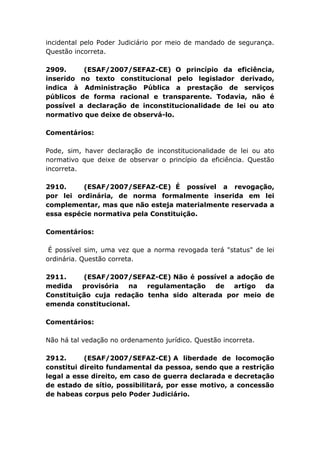 incidental pelo Poder Judiciário por meio de mandado de segurança.
Questão incorreta.
2909. (ESAF/2007/SEFAZ-CE) O princípio da eficiência,
inserido no texto constitucional pelo legislador derivado,
indica à Administração Pública a prestação de serviços
públicos de forma racional e transparente. Todavia, não é
possível a declaração de inconstitucionalidade de lei ou ato
normativo que deixe de observá-lo.
Comentários:
Pode, sim, haver declaração de inconstitucionalidade de lei ou ato
normativo que deixe de observar o princípio da eficiência. Questão
incorreta.
2910. (ESAF/2007/SEFAZ-CE) É possível a revogação,
por lei ordinária, de norma formalmente inserida em lei
complementar, mas que não esteja materialmente reservada a
essa espécie normativa pela Constituição.
Comentários:
É possível sim, uma vez que a norma revogada terá "status" de lei
ordinária. Questão correta.
2911. (ESAF/2007/SEFAZ-CE) Não é possível a adoção de
medida provisória na regulamentação de artigo da
Constituição cuja redação tenha sido alterada por meio de
emenda constitucional.
Comentários:
Não há tal vedação no ordenamento jurídico. Questão incorreta.
2912. (ESAF/2007/SEFAZ-CE) A liberdade de locomoção
constitui direito fundamental da pessoa, sendo que a restrição
legal a esse direito, em caso de guerra declarada e decretação
de estado de sítio, possibilitará, por esse motivo, a concessão
de habeas corpus pelo Poder Judiciário.
 
