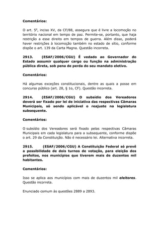 Comentários:
O art. 5o
, inciso XV, da CF/88, assegura que é livre a locomoção no
território nacional em tempo de paz. Permite-se, portanto, que haja
restrição a esse direito em tempos de guerra. Além disso, poderá
haver restrições à locomoção também no estado de sítio, conforme
dispõe o art. 139 da Carta Magna. Questão incorreta.
2913. (ESAF/2006/CGU) É vedado ao Governador do
Estado assumir qualquer cargo ou função na administração
pública direta, sob pena de perda do seu mandato eletivo.
Comentários:
Há algumas exceções constitucionais, dentre as quais a posse em
concurso público (art. 28, § 1o, CF). Questão incorreta.
2914. (ESAF/2006/CGU) O subsídio dos Vereadores
deverá ser fixado por lei de iniciativa das respectivas Câmaras
Municipais, só sendo aplicável o reajuste na legislatura
subsequente.
Comentários:
O subsídio dos Vereadores será fixado pelas respectivas Câmaras
Municipais em cada legislatura para a subsequente, conforme dispõe
o art. 29 da Constituição. Não é necessário lei. Alternativa incorreta.
2915. (ESAF/2006/CGU) A Constituição Federal só prevê
a possibilidade de dois turnos de votação, para eleição dos
prefeitos, nos municípios que tiverem mais de duzentos mil
habitantes.
Comentários:
Isso se aplica aos municípios com mais de duzentos mil eleitores.
Questão incorreta.
Enunciado comum às questões 2889 a 2893.
 