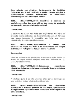Com relação aos objetivos fundamentais da República
Federativa do Brasil, assinale a opção correta relativa a
normas-regras que não contradizem os enunciados-
principiológicos da Constituição Federal.
2916. (ESAF/ATRFB/2003) Incentivar o acúmulo de
capitais nas mãos dos proprietários dos meios de produção
para garantir o desenvolvimento nacional.
Comentários:
O acúmulo de capital nas mãos dos proprietários dos meios de
produção é uma contradição ao desenvolvimento nacional. Para que
haja desenvolvimento, é necessário que haja uma menor
concentração de renda. Questão incorreta.
2917. (ESAF/ATRFB/2003) Permitir o acesso dos
cidadãos da região do Piauí e de Pernambuco aos cargos
públicos para redução das desigualdades regionais.
Comentários:
Todos os brasileiros que preencham os requisitos legais devem ter
acesso aos cargos públicos, sob pena de se ferir a isonomia (art. 37,
I, CF). Questão incorreta.
2918. (ESAF/ATRFB/2003) Estabelecer mecanismos
tributários de justiça social para construção de uma sociedade
justa e solidária.
Comentários:
A tributação justa é, de fato, um meio eficaz para a construção de
uma sociedade justa e solidária. Questão correta.
2919. (ESAF/ATRFB/2003) Facilitar nas corporações
militares só o acesso a pessoas da raça negra, que possuem
biologicamente organismos mais resistentes às intempéries do
clima brasileiro.
Comentários:
 