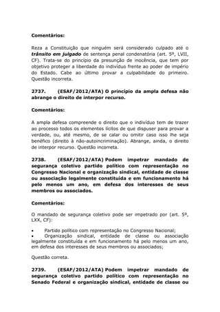 Comentários:
Reza a Constituição que ninguém será considerado culpado até o
trânsito em julgado de sentença penal condenatória (art. 5º, LVII,
CF). Trata-se do princípio da presunção de inocência, que tem por
objetivo proteger a liberdade do indivíduo frente ao poder de império
do Estado. Cabe ao último provar a culpabilidade do primeiro.
Questão incorreta.
2737. (ESAF/2012/ATA) O princípio da ampla defesa não
abrange o direito de interpor recurso.
Comentários:
A ampla defesa compreende o direito que o indivíduo tem de trazer
ao processo todos os elementos lícitos de que dispuser para provar a
verdade, ou, até mesmo, de se calar ou omitir caso isso lhe seja
benéfico (direito à não-autoincriminação). Abrange, ainda, o direito
de interpor recurso. Questão incorreta.
2738. (ESAF/2012/ATA) Podem impetrar mandado de
segurança coletivo partido político com representação no
Congresso Nacional e organização sindical, entidade de classe
ou associação legalmente constituída e em funcionamento há
pelo menos um ano, em defesa dos interesses de seus
membros ou associados.
Comentários:
O mandado de segurança coletivo pode ser impetrado por (art. 5º,
LXX, CF):
 Partido político com representação no Congresso Nacional;
 Organização sindical, entidade de classe ou associação
legalmente constituída e em funcionamento há pelo menos um ano,
em defesa dos interesses de seus membros ou associados;
Questão correta.
2739. (ESAF/2012/ATA) Podem impetrar mandado de
segurança coletivo partido político com representação no
Senado Federal e organização sindical, entidade de classe ou
 
