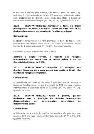 O racismo é vedado pela Constituição Federal (art. 5º, XLII, CF).
Inclusive é objetivo fundamental da RFB promover o bem de todos,
sem preconceitos de origem, raça, sexo, cor, idade e quaisquer
outras formas de discriminação (art. 3º, IV, CF). Questão incorreta.
2920. (ESAF/ATRFB/2003) Combater a fome no Brasil
privilegiando as mães e esposas, tendo em vista reduzir as
desigualdades materiais na relação familiar e conjugal.
Comentários:
É objetivo fundamental da RFB promover o bem de todos, sem
preconceitos de origem, raça, sexo, cor, idade e quaisquer outras
formas de discriminação (art. 3º, IV, CF). Questão incorreta.
Enunciado comum às questões 2894 a 2898.
Assinale a opção correta, a respeito das relações
internacionais do Brasil com os outros países à luz da
Constituição Federal de 1988.
2921. (ESAF/ATRFB/2003) Repúdio à violação aos
direitos humanos para com países nos quais o Brasil não
mantenha relações comerciais.
Comentários:
A prevalência dos direitos humanos é princípio que se estende a
todos os Estados, uma vez que é princípio da RFB em suas relações
internacionais a igualdade entre os Estados (art. 4º, inciso V, CF).
Questão incorreta.
2922. (ESAF/ATRFB/2003) Apoio a guerra, quando
declarada para a proteção de direitos humanitários
desrespeitados por determinadas autoridades de
determinados países.
Comentários:
A defesa da paz e a solução pacífica dos conflitos são princípios que
regem a RFB em suas relações internacionais (art. 4º, VI e VII, CF).
Questão incorreta.
 