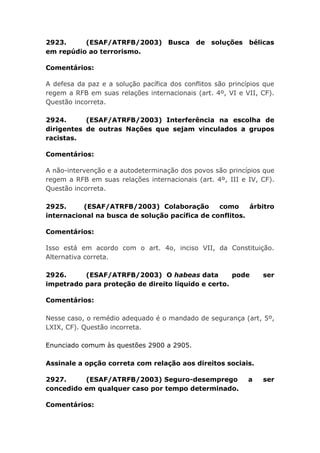 2923. (ESAF/ATRFB/2003) Busca de soluções bélicas
em repúdio ao terrorismo.
Comentários:
A defesa da paz e a solução pacífica dos conflitos são princípios que
regem a RFB em suas relações internacionais (art. 4º, VI e VII, CF).
Questão incorreta.
2924. (ESAF/ATRFB/2003) Interferência na escolha de
dirigentes de outras Nações que sejam vinculados a grupos
racistas.
Comentários:
A não-intervenção e a autodeterminação dos povos são princípios que
regem a RFB em suas relações internacionais (art. 4º, III e IV, CF).
Questão incorreta.
2925. (ESAF/ATRFB/2003) Colaboração como árbitro
internacional na busca de solução pacífica de conflitos.
Comentários:
Isso está em acordo com o art. 4o, inciso VII, da Constituição.
Alternativa correta.
2926. (ESAF/ATRFB/2003) O habeas data pode ser
impetrado para proteção de direito líquido e certo.
Comentários:
Nesse caso, o remédio adequado é o mandado de segurança (art, 5º,
LXIX, CF). Questão incorreta.
Enunciado comum às questões 2900 a 2905.
Assinale a opção correta com relação aos direitos sociais.
2927. (ESAF/ATRFB/2003) Seguro-desemprego a ser
concedido em qualquer caso por tempo determinado.
Comentários:
 