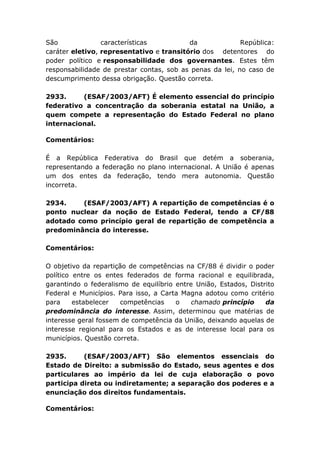 São características da República:
caráter eletivo, representativo e transitório dos detentores do
poder político e responsabilidade dos governantes. Estes têm
responsabilidade de prestar contas, sob as penas da lei, no caso de
descumprimento dessa obrigação. Questão correta.
2933. (ESAF/2003/AFT) É elemento essencial do princípio
federativo a concentração da soberania estatal na União, a
quem compete a representação do Estado Federal no plano
internacional.
Comentários:
É a República Federativa do Brasil que detém a soberania,
representando a federação no plano internacional. A União é apenas
um dos entes da federação, tendo mera autonomia. Questão
incorreta.
2934. (ESAF/2003/AFT) A repartição de competências é o
ponto nuclear da noção de Estado Federal, tendo a CF/88
adotado como princípio geral de repartição de competência a
predominância do interesse.
Comentários:
O objetivo da repartição de competências na CF/88 é dividir o poder
político entre os entes federados de forma racional e equilibrada,
garantindo o federalismo de equilíbrio entre União, Estados, Distrito
Federal e Municípios. Para isso, a Carta Magna adotou como critério
para estabelecer competências o chamado princípio da
predominância do interesse. Assim, determinou que matérias de
interesse geral fossem de competência da União, deixando aquelas de
interesse regional para os Estados e as de interesse local para os
municípios. Questão correta.
2935. (ESAF/2003/AFT) São elementos essenciais do
Estado de Direito: a submissão do Estado, seus agentes e dos
particulares ao império da lei de cuja elaboração o povo
participa direta ou indiretamente; a separação dos poderes e a
enunciação dos direitos fundamentais.
Comentários:
 