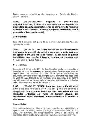 Todas essas características são inerentes ao Estado de Direito.
Questão correta.
2936. (ESAF/2003/AFT) Segundo o entendimento
majoritário do STF, é possível a aplicação por analogia de um
dispositivo constitucional integrante do denominado "sistema
de freios e contrapesos", quando o objetivo pretendido visa à
defesa da ordem institucional.
Comentários:
Isso não é possível, sob pena de se ferir a separação dos Poderes.
Questão incorreta.
2937. (ESAF/2003/AFT) Nas causas em que forem partes
instituição de previdência social e segurado, a ação terá que
ser ajuizada em vara do juízo federal, ou em vara da justiça
trabalhista, que também é federal, quando, na comarca, não
houver vara do juízo federal.
Comentários:
Segundo o § 3o
do art. 109 da Constituição, serão processadas e
julgadas na justiça estadual, no foro do domicílio dos segurados ou
beneficiários, as causas em que forem parte instituição de
previdência social e segurado, sempre que a comarca não seja sede
de vara do juízo federal, e, se verificada essa condição, a lei poderá
permitir que outras causas sejam também processadas e julgadas
pela justiça estadual. Questão incorreta.
2938. (ESAF/2002/ATRFB) Uma vez que a Constituição
estabelece que homens e mulheres são iguais em direitos e
obrigações, todo o direito instituído pelo constituinte ou pelo
legislador ordinário em favor do homem deverá ser
considerado como estendido automaticamente à mulher e
vice-versa.
Comentários:
Não necessariamente. Alguns direitos poderão ser concedidos a
apenas um dos sexos, desde que haja razoabilidade para tal. É o
caso, por exemplo, do estabelecimento pontual de critério de
promoção diferenciada para homens e mulheres. Questão incorreta.
 