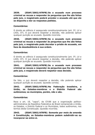 2939. (ESAF/2002/ATRFB) Se o acusado num processo
criminal se recusa a responder às perguntas que lhe são feitas
pelo juiz, o magistrado poderá prender o acusado até que ele
se disponha a dar as respostas pedidas.
Comentários:
O direito ao silêncio é assegurado constitucionalmente (art. 5º, LV e
LXIII, CF). O juiz deverá respeitar a decisão, não podendo aplicar
qualquer punição ao acusado. Questão incorreta.
2940. (ESAF/2002/ATRFB) Se o acusado num processo
criminal se recusa a responder às perguntas que lhe são feitas
pelo juiz, o magistrado pode decretar a prisão do acusado, em
face da desobediência à sua ordem.
Comentários:
O direito ao silêncio é assegurado constitucionalmente (art. 5º, LV e
LXIII, CF). O juiz deverá respeitar a decisão, não podendo aplicar
qualquer punição ao acusado. Questão incorreta.
2941. (ESAF/2002/ATRFB) Se o acusado num processo
criminal se recusa a responder às perguntas que lhe são feitas
pelo juiz, o magistrado deverá respeitar essa decisão.
Comentários:
De fato, o juiz deverá respeitar a decisão, não podendo aplicar
qualquer punição ao acusado. Questão correta.
2942. (ESAF/2002/ATRFB) Na Federação brasileira, a
União, os Estados-membros e o Distrito Federal são
autônomos; os municípios, porém, não o são.
Comentários:
Reza o art. 18, “caput”, da CF/88 que a organização político-
administrativa da República Federativa do Brasil compreende a União,
os Estados, o Distrito Federal e os Municípios, todos autônomos, nos
termos desta Constituição. Questão incorreta.
2943. (ESAF/2002/ATRFB) Somente por meio de emenda
à Constituição, os Estados-membros podem subdividir-se ou
incorporar-se entre si.
 
