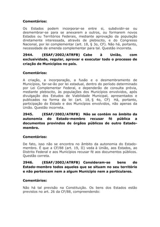 Comentários:
Os Estados podem incorporar-se entre si, subdividir-se ou
desmembrar-se para se anexarem a outros, ou formarem novos
Estados ou Territórios Federais, mediante aprovação da população
diretamente interessada, através de plebiscito, e do Congresso
Nacional, por lei complementar (art. 18, § 3o, CF). Não há, portanto,
necessidade de emenda complementar para tal. Questão incorreta.
2944. (ESAF/2002/ATRFB) Cabe à União, com
exclusividade, regular, aprovar e executar todo o processo de
criação de Municípios no país.
Comentários:
A criação, a incorporação, a fusão e o desmembramento de
Municípios, far-se-ão por lei estadual, dentro do período determinado
por Lei Complementar Federal, e dependerão de consulta prévia,
mediante plebiscito, às populações dos Municípios envolvidos, após
divulgação dos Estudos de Viabilidade Municipal, apresentados e
publicados na forma da lei (art. 18, § 4o, CF) Há, portanto,
participação do Estado e dos Municípios envolvidos, não apenas da
União. Questão incorreta.
2945. (ESAF/2002/ATRFB) Não se contém no âmbito da
autonomia do Estado-membro recusar fé pública a
documentos provindos de órgãos públicos de outro Estado-
membro.
Comentários:
De fato, isso não se encontra no âmbito da autonomia do Estado-
membro. É que a CF/88 (art. 19, II) veda à União, aos Estados, ao
Distrito Federal e aos Municípios recusar fé aos documentos públicos.
Questão correta.
2946. (ESAF/2002/ATRFB) Consideram-se bens do
Estado-membro todos aqueles que se situam no seu território
e não pertencem nem a algum Município nem a particulares.
Comentários:
Não há tal previsão na Constituição. Os bens dos Estados estão
previstos no art. 26 da CF/88, compreendendo:
 