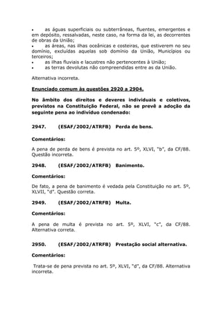  as águas superficiais ou subterrâneas, fluentes, emergentes e
em depósito, ressalvadas, neste caso, na forma da lei, as decorrentes
de obras da União;
 as áreas, nas ilhas oceânicas e costeiras, que estiverem no seu
domínio, excluídas aquelas sob domínio da União, Municípios ou
terceiros;
 as ilhas fluviais e lacustres não pertencentes à União;
 as terras devolutas não compreendidas entre as da União.
Alternativa incorreta.
Enunciado comum às questões 2920 a 2904.
No âmbito dos direitos e deveres individuais e coletivos,
previstos na Constituição Federal, não se prevê a adoção da
seguinte pena ao indivíduo condenado:
2947. (ESAF/2002/ATRFB) Perda de bens.
Comentários:
A pena de perda de bens é prevista no art. 5º, XLVI, “b”, da CF/88.
Questão incorreta.
2948. (ESAF/2002/ATRFB) Banimento.
Comentários:
De fato, a pena de banimento é vedada pela Constituição no art. 5º,
XLVII, “d”. Questão correta.
2949. (ESAF/2002/ATRFB) Multa.
Comentários:
A pena de multa é prevista no art. 5º, XLVI, “c”, da CF/88.
Alternativa correta.
2950. (ESAF/2002/ATRFB) Prestação social alternativa.
Comentários:
Trata-se de pena prevista no art. 5º, XLVI, “d”, da CF/88. Alternativa
incorreta.
 