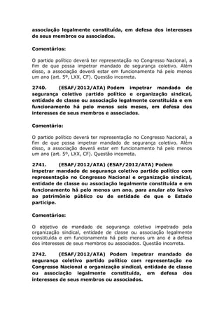 associação legalmente constituída, em defesa dos interesses
de seus membros ou associados.
Comentários:
O partido político deverá ter representação no Congresso Nacional, a
fim de que possa impetrar mandado de segurança coletivo. Além
disso, a associação deverá estar em funcionamento há pelo menos
um ano (art. 5º, LXX, CF). Questão incorreta.
2740. (ESAF/2012/ATA) Podem impetrar mandado de
segurança coletivo partido político e organização sindical,
entidade de classe ou associação legalmente constituída e em
funcionamento há pelo menos seis meses, em defesa dos
interesses de seus membros e associados.
Comentário:
O partido político deverá ter representação no Congresso Nacional, a
fim de que possa impetrar mandado de segurança coletivo. Além
disso, a associação deverá estar em funcionamento há pelo menos
um ano (art. 5º, LXX, CF). Questão incorreta.
2741. (ESAF/2012/ATA) (ESAF/2012/ATA) Podem
impetrar mandado de segurança coletivo partido político com
representação no Congresso Nacional e organização sindical,
entidade de classe ou associação legalmente constituída e em
funcionamento há pelo menos um ano, para anular ato lesivo
ao patrimônio público ou de entidade de que o Estado
participe.
Comentários:
O objetivo do mandado de segurança coletivo impetrado pela
organização sindical, entidade de classe ou associação legalmente
constituída e em funcionamento há pelo menos um ano é a defesa
dos interesses de seus membros ou associados. Questão incorreta.
2742. (ESAF/2012/ATA) Podem impetrar mandado de
segurança coletivo partido político com representação no
Congresso Nacional e organização sindical, entidade de classe
ou associação legalmente constituída, em defesa dos
interesses de seus membros ou associados.
 