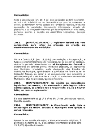 Comentários:
Reza a Constituição (art. 18, § 3o) que os Estados podem incorporar-
se entre si, subdividir-se ou desmembrar-se para se anexarem a
outros, ou formarem novos Estados ou Territórios Federais, mediante
aprovação da população diretamente interessada, através de
plebiscito, e do Congresso Nacional, por lei complementar. Não basta,
portanto, apenas a decisão da Assembleia Legislativa. Questão
incorreta.
2962. (ESAF/2002/ATRFB) O legislador federal não tem
competência para influir no processo de criação ou
desmembramento de Municípios.
Comentários:
Versa a Constituição (art. 18, § 4o) que a criação, a incorporação, a
fusão e o desmembramento de Municípios, far-se-ão por lei estadual,
dentro do período determinado por Lei Complementar Federal, e
dependerão de consulta prévia, mediante plebiscito, às populações
dos Municípios envolvidos, após divulgação dos Estudos de
Viabilidade Municipal, apresentados e publicados na forma da lei. O
legislador federal, ao editar a lei complementar que determina o
período pelo qual poderá se dar a criação ou o desmembramento de
Municípios, atua no processo. Questão incorreta.
2963. (ESAF/2002/ATRFB) No âmbito da competência
legislativa concorrente, o Estado-membro pode legislar sobre
normas gerais, se a União não o houver feito, ou, se o houver
feito, em caráter suplementar.
Comentários:
É o que determinam os §§ 2o
e 3o
do art. 24 da Constituição Federal.
Questão correta.
2964. (ESAF/2002/ATRFB) A Constituição veda toda a
colaboração da União, Estados e Municípios com igrejas e
cultos religiosos.
Comentários:
Apesar de ser vedada, em regra, a aliança com cultos religiosos, é
permitida, na forma da lei, a colaboração de interesse público (art.
19, I, CF). Questão incorreta.
 