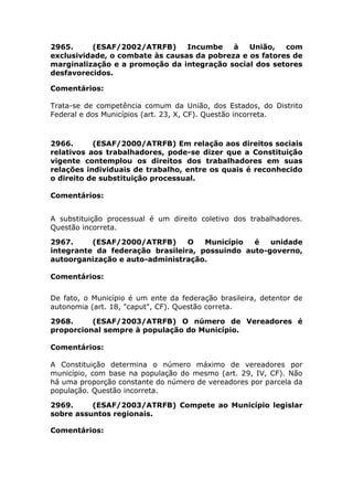 2965. (ESAF/2002/ATRFB) Incumbe à União, com
exclusividade, o combate às causas da pobreza e os fatores de
marginalização e a promoção da integração social dos setores
desfavorecidos.
Comentários:
Trata-se de competência comum da União, dos Estados, do Distrito
Federal e dos Municípios (art. 23, X, CF). Questão incorreta.
2966. (ESAF/2000/ATRFB) Em relação aos direitos sociais
relativos aos trabalhadores, pode-se dizer que a Constituição
vigente contemplou os direitos dos trabalhadores em suas
relações individuais de trabalho, entre os quais é reconhecido
o direito de substituição processual.
Comentários:
A substituição processual é um direito coletivo dos trabalhadores.
Questão incorreta.
2967. (ESAF/2000/ATRFB) O Município é unidade
integrante da federação brasileira, possuindo auto-governo,
autoorganização e auto-administração.
Comentários:
De fato, o Município é um ente da federação brasileira, detentor de
autonomia (art. 18, "caput", CF). Questão correta.
2968. (ESAF/2003/ATRFB) O número de Vereadores é
proporcional sempre à população do Município.
Comentários:
A Constituição determina o número máximo de vereadores por
município, com base na população do mesmo (art. 29, IV, CF). Não
há uma proporção constante do número de vereadores por parcela da
população. Questão incorreta.
2969. (ESAF/2003/ATRFB) Compete ao Município legislar
sobre assuntos regionais.
Comentários:
 