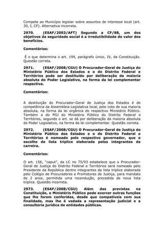 Compete ao Município legislar sobre assuntos de interesse local (art.
30, I, CF). Alternativa incorreta.
2970. (ESAF/2003/AFT) Segundo a CF/88, um dos
objetivos da seguridade social é a irredutibilidade do valor dos
benefícios.
Comentários:
É o que determina o art. 194, parágrafo único, IV, da Constituição.
Questão correta.
2971. (ESAF/2008/CGU) O Procurador-Geral de Justiça do
Ministério Público dos Estados e o do Distrito Federal e
Territórios pode ser destituído por deliberação da maioria
absoluta do Poder Legislativo, na forma da lei complementar
respectiva.
Comentários:
A destituição do Procurador-Geral de Justiça dos Estados é de
competência da Assembleia Legislativa local, pelo voto de sua maioria
absoluta, na forma da lei orgânica do respectivo Ministério Público.
Também a do PGJ do Ministério Público do Distrito Federal e
Territórios, segundo o art. se dá por deliberação da maioria absoluta
do Poder Legislativo, na forma da lei complementar. Questão correta.
2972. (ESAF/2008/CGU) O Procurador-Geral de Justiça do
Ministério Público dos Estados e o do Distrito Federal e
Territórios é nomeado pelo respectivo governador, que o
escolhe de lista tríplice elaborada pelos integrantes da
carreira.
Comentários:
O art. 156, “caput”, da LC no 75/93 estabelece que o Procurador-
Geral de Justiça do Distrito Federal e Territórios será nomeado pelo
Presidente da República dentre integrantes da lista tríplice elaborada
pelo Colégio de Procuradores e Promotores de Justiça, para mandato
de 2 anos, permitida uma recondução, precedida de nova lista
tríplice. Questão incorreta.
2973. (ESAF/2008/CGU) Além das previstas na
Constituição, o Ministério Público pode exercer outras funções
que lhe forem conferidas, desde que compatíveis com sua
finalidade, mas lhe é vedada a representação judicial e a
consultoria jurídica de entidades públicas.
 