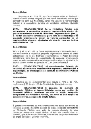 Comentários:
Segundo o art. 129, IX, da Carta Magna, cabe ao Ministério
Público exercer outras funções que lhe forem conferidas, desde que
compatíveis com sua finalidade, sendo-lhe vedada a representação
judicial e a consultoria jurídica de entidades públicas. Questão
correta.
2974. (ESAF/2006/CGU) Se o Ministério Público não
encaminhar a respectiva proposta orçamentária dentro do
prazo estabelecido na lei de diretrizes orçamentárias (LDO),
o Poder Executivo considerará, para fins de consolidação da
proposta orçamentária anual, os valores aprovados na lei
orçamentária vigente, ajustados de acordo com os limites
estipulados na LDO.
Comentários:
Reza o § 4º do art. 127 da Carta Magna que se e o Ministério Público
não encaminhar a respectiva proposta orçamentária dentro do prazo
estabelecido na lei de diretrizes orçamentárias, o Poder Executivo
considerará, para fins de consolidação da proposta orçamentária
anual, os valores aprovados na lei orçamentária vigente, ajustados de
acordo com os limites estipulados na LDO. Questão correta.
2975. (ESAF/2006/CGU) Lei complementar federal, de
iniciativa exclusiva do Presidente da República, estabelecerá a
organização, as atribuições e o estatuto do Ministério Público
da União.
Comentários:
A iniciativa da lei complementar que regula o MPU é do PGR,
conforme o § 5º do art. 128 da Constituição. Questão incorreta.
2976. (ESAF/2006/CGU) É garantia do membro do
Ministério Público, a inamovibilidade, salvo por motivo de
interesse público, mediante decisão do órgão colegiado
competente do Ministério Público, por voto de dois terços de
seus membros, assegurada ampla defesa.
Comentários:
É garantia do membro do MP a inamovibilidade, salvo por motivo de
interesse público, mediante decisão do órgão colegiado competente
do Ministério Público, pelo voto da maioria absoluta de seus
membros, assegurada ampla defesa. O erro da questão está no
quórum, que é de maioria absoluta, não de dois terços dos membros
do órgão colegiado. Questão incorreta.
 