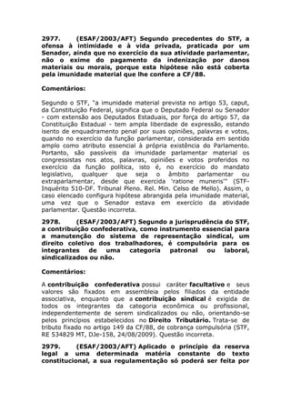2977. (ESAF/2003/AFT) Segundo precedentes do STF, a
ofensa à intimidade e à vida privada, praticada por um
Senador, ainda que no exercício da sua atividade parlamentar,
não o exime do pagamento da indenização por danos
materiais ou morais, porque esta hipótese não está coberta
pela imunidade material que lhe confere a CF/88.
Comentários:
Segundo o STF, "a imunidade material prevista no artigo 53, caput,
da Constituição Federal, significa que o Deputado Federal ou Senador
- com extensão aos Deputados Estaduais, por força do artigo 57, da
Constituição Estadual - tem ampla liberdade de expressão, estando
isento de enquadramento penal por suas opiniões, palavras e votos,
quando no exercício da função parlamentar, considerada em sentido
amplo como atributo essencial à própria existência do Parlamento.
Portanto, são passíveis da imunidade parlamentar material os
congressistas nos atos, palavras, opiniões e votos proferidos no
exercício da função política, isto é, no exercício do mandato
legislativo, qualquer que seja o âmbito parlamentar ou
extraparlamentar, desde que exercida 'ratione muneris'" (STF-
Inquérito 510-DF. Tribunal Pleno. Rel. Min. Celso de Mello). Assim, o
caso elencado configura hipótese abrangida pela imunidade material,
uma vez que o Senador estava em exercício da atividade
parlamentar. Questão incorreta.
2978. (ESAF/2003/AFT) Segundo a jurisprudência do STF,
a contribuição confederativa, como instrumento essencial para
a manutenção do sistema de representação sindical, um
direito coletivo dos trabalhadores, é compulsória para os
integrantes de uma categoria patronal ou laboral,
sindicalizados ou não.
Comentários:
A contribuição confederativa possui caráter facultativo e seus
valores são fixados em assembleia pelos filiados da entidade
associativa, enquanto que a contribuição sindical é exigida de
todos os integrantes da categoria econômica ou profissional,
independentemente de serem sindicalizados ou não, orientando-se
pelos princípios estabelecidos no Direito Tributário. Trata-se de
tributo fixado no artigo 149 da CF/88, de cobrança compulsória (STF,
RE 534829 MT, DJe-158, 24/08/2009). Questão incorreta.
2979. (ESAF/2003/AFT) Aplicado o princípio da reserva
legal a uma determinada matéria constante do texto
constitucional, a sua regulamentação só poderá ser feita por
 