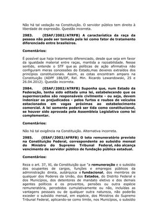 Não há tal vedação na Constituição. O servidor público tem direito à
liberdade de expressão. Questão incorreta.
2983. (ESAF/2002/ATRFB) A característica da raça da
pessoa não pode ser tomada pela lei como fator de tratamento
diferenciado entre brasileiros.
Comentários:
É possível que haja tratamento diferenciado, desde que seja em favor
da igualdade material entre raças, mantida a razoabilidade. Nesse
sentido, entende o STF que as políticas de ação afirmativa não
configuram meras concessões do Estado,mas deveres extraídos dos
princípios constitucionais. Assim, as cotas encontram amparo na
Constituição (ADPF 186/DF, Rel. Min. Ricardo Lewandowski, 25 e
26.04.2012). Questão incorreta.
2984. (ESAF/2002/ATRFB) Suponha que, num Estado da
Federação, tenha sido editada uma lei, estabelecendo que os
supermercados são responsáveis civilmente - ou seja, devem
indenizar os prejudicados - pelos furtos e roubos de veículos
estacionados em vagas próximas ao estabelecimento
comercial. A lei somente poderá ser tida como constitucional,
se houver sido aprovada pela Assembleia Legislativa como lei
complementar.
Comentários:
Não há tal exigência na Constituição. Alternativa incorreta.
2985. (ESAF/2002/AFRFB) O teto remuneratório previsto
na Constituição Federal, correspondente ao subsídio mensal
do Ministro do Supremo Tribunal Federal, não alcança
vencimento de servidor público de fundação pública estadual.
Comentários:
Reza o art. 37, XI, da Constituição que "a remuneração e o subsídio
dos ocupantes de cargos, funções e empregos públicos da
administração direta, autárquica e fundacional, dos membros de
qualquer dos Poderes da União, dos Estados, do Distrito Federal e
dos Municípios, dos detentores de mandato eletivo e dos demais
agentes políticos e os proventos, pensões ou outra espécie
remuneratória, percebidos cumulativamente ou não, incluídas as
vantagens pessoais ou de qualquer outra natureza, não poderão
exceder o subsídio mensal, em espécie, dos Ministros do Supremo
Tribunal Federal, aplicando-se como limite, nos Municípios, o subsídio
 