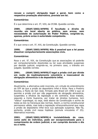 recuse a cumprir obrigação legal e geral, bem como a
respectiva prestação alternativa, prevista em lei.
Comentários:
É o que determina o art. 5o
, VIII, da CF/88. Questão correta.
2989. (ESAF/2002/AFRFB) É facultado o direito de
reunião em local aberto ao público, sem armas, sem
necessidade de autorização do Poder Público, exigindo-se,
apenas, prévio aviso à autoridade competente.
Comentários:
É o que versa o art. 5o
, XVI, da Constituição. Questão correta.
2990. (ESAF/2002/AFRFB) Não é possível que a lei possa
dissolver compulsoriamente associações civis.
Comentários:
Reza o art. 5o
, XIX, da Constituição que as associações só poderão
ser compulsoriamente dissolvidas ou ter suas atividades suspensas
por decisão judicial, exigindo-se, no primeiro caso, o trânsito em
julgado. Questão correta.
2991. (ESAF/2002/AFRFB) É legal a prisão civil por dívida
em razão de inadimplemento voluntário e inescusável de
obrigação alimentícia e de depositário infiel.
Comentários:
Atualmente, a alternativa está incorreta, em virtude do entendimento
do STF de que a prisão do depositário infiel é ilícita. Para o Pretório
Excelso, o Pacto de San José, firmado pelo Brasil em 1992 e que só
permite a prisão civil por não pagamento de obrigação alimentícia,
suspendeu a eficácia da legislação a ele contrária. Esse tratado,
segundo a Corte Suprema, por tratar de direitos humanos, tem
“status” supralegal, ou seja, está abaixo da Constituição e acima de
todas as leis na hierarquia das normas. Assim, a norma constitucional
permanece válida, mas toda a legislação infraconstitucional que regia
a prisão do depositário infiel teve sua aplicação suspensa. Não há,
portanto, prisão civil nessa hipótese (súmula vinculante no
25).
Alternativa incorreta.
2992. (ESAF/2002/AFRFB) A inviolabilidade da casa,
como asilo do indivíduo, pode ser excepcionalizada para o
cumprimento de ordem judicial, a ser cumprida durante o dia
ou a noite.
 