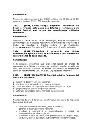 Comentários:
No caso de violação da casa por ordem judicial, esta só poderá se dar
durante o dia (art. 5o
, XI, CF). Questão incorreta.
2993. (ESAF/2002/AFRFB) A República Federativa do
Brasil é formada pela união dos Estados e Municípios e do
Distrito Federal, que devem ser considerados entidades
soberanas.
Comentários:
Segundo o "caput" do art. 18 da Constituição, a organização político-
administrativa da República Federativa do Brasil (RFB) compreende a
União, os Estados, o Distrito Federal e os Municípios,
todos autônomos. Somente a RFB é soberana. Questão incorreta.
2994. (ESAF/2006/CGU0 A prescrição dos ilícitos
causados por agente público ao Erário elide a possibilidade do
ressarcimento do dano causado.
Comentários:
A Constituição determina que a lei estabelecerá os prazos de
prescrição para ilícitos praticados por qualquer agente, servidor ou
não, que causem prejuízos ao erário, ressalvadas as respectivas
ações de ressarcimento (art. 37, § 5o, CF). Questão incorreta.
2995. (ESAF/2000/ATRFB) Constitui objetivo fundamental
do Estado brasileiro:
a) garantir o desenvolvimento regional
b) construir uma sociedade livre, justa e solidária
c) promover o bem da população sem discriminação de raças
d) propugnar pelo pluralismo político e social
e) valorizar as relações com o mercado sul-americano
Comentários:
Nos termos do art. 3 da CF, sáo objetivos fundamentais da República
Federativa do Brasil:
 construir uma sociedade livre, justa e solidária;
 garantir o desenvolvimento nacional;
 erradicar a pobreza e a marginalização e reduzir as
desigualdades sociais e regionais;
 promover o bem de todos, sem preconceitos de origem, raça,
sexo, cor, idade e quaisquer outras formas de discriminação.
 