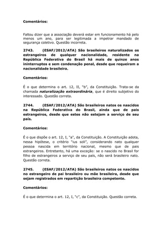 Comentários:
Faltou dizer que a associação deverá estar em funcionamento há pelo
menos um ano, para ser legitimada a impetrar mandado de
segurança coletivo. Questão incorreta.
2743. (ESAF/2012/ATA) São brasileiros naturalizados os
estrangeiros de qualquer nacionalidade, residente na
República Federativa do Brasil há mais de quinze anos
ininterruptos e sem condenação penal, desde que requeiram a
nacionalidade brasileira.
Comentários:
É o que determina o art. 12, II, “b”, da Constituição. Trata-se da
chamada naturalização extraordinária, que é direito subjetivo do
interessado. Questão correta.
2744. (ESAF/2012/ATA) São brasileiros natos os nascidos
na República Federativa do Brasil, ainda que de pais
estrangeiros, desde que estes não estejam a serviço de seu
país.
Comentários:
É o que dispõe o art. 12, I, "a", da Constituição. A Constituição adota,
nessa hipótese, o critério “ius soli”, considerando nato qualquer
pessoa nascida em território nacional, mesmo que de pais
estrangeiros. Entretanto, há uma exceção: se o nascido no Brasil for
filho de estrangeiros a serviço de seu país, não será brasileiro nato.
Questão correta.
2745. (ESAF/2012/ATA) São brasileiros natos os nascidos
no estrangeiro de pai brasileiro ou mãe brasileira, desde que
sejam registrados em repartição brasileira competente.
Comentários:
É o que determina o art. 12, I, “c”, da Constituição. Questão correta.
 