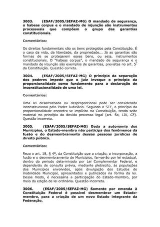 3003. (ESAF/2005/SEFAZ-MG) O mandado de segurança,
o habeas corpus e o mandado de injunção são instrumentos
processuais que compõem o grupo das garantias
constitucionais.
Comentários:
Os direitos fundamentais são os bens protegidos pela Constituição. É
o caso da vida, da liberdade, da propriedade... Já as garantias são
formas de se protegerem esses bens, ou seja, instrumentos
constitucionais. O “habeas corpus”, o mandado de segurança e o
mandado de injunção são exemplos de garantias, previstas no art. 5º
da Constituição. Questão correta.
3004. (ESAF/2005/SEFAZ-MG) O princípio da separação
dos poderes impede que o juiz invoque o princípio da
proporcionalidade como fundamento para a declaração de
inconstitucionalidade de uma lei.
Comentários:
Uma lei desarrazoada ou desproporcional pode ser considerada
inconstitucional pelo Poder Judiciário. Segundo o STF, o princípio da
proporcionalidade encontra-se implícito na Constituição, tendo sede
material no princípio do devido processo legal (art. 5o, LIV, CF).
Questão incorreta.
3005. (ESAF/2005/SEFAZ-MG) Dada a autonomia dos
Municípios, o Estado-membro não participa dos fenômenos da
fusão e do desmembramento dessas pessoas jurídicas de
direito público.
Comentários:
Reza o art. 18, § 4º, da Constituição que a criação, a incorporação, a
fusão e o desmembramento de Municípios, far-se-ão por lei estadual,
dentro do período determinado por Lei Complementar Federal, e
dependerão de consulta prévia, mediante plebiscito, às populações
dos Municípios envolvidos, após divulgação dos Estudos de
Viabilidade Municipal, apresentados e publicados na forma da lei.
Desse modo, é necessária a participação do Estado-membro, por
meio da edição de lei ordinária. Questão incorreta.
3006. (ESAF/2005/SEFAZ-MG) Somente por emenda à
Constituição Federal é possível desmembrar um Estado-
membro, para a criação de um novo Estado integrante da
Federação.
 