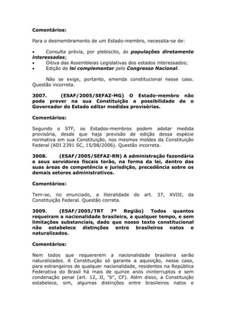 Comentários:
Para o desmembramento de um Estado-membro, necessita-se de:
 Consulta prévia, por plebiscito, às populações diretamente
interessadas;
 Oitiva das Assembleias Legislativas dos estados interessados;
 Edição de lei complementar pelo Congresso Nacional.
Não se exige, portanto, emenda constitucional nesse caso.
Questão incorreta.
3007. (ESAF/2005/SEFAZ-MG) O Estado-membro não
pode prever na sua Constituição a possibilidade de o
Governador do Estado editar medidas provisórias.
Comentários:
Segundo o STF, os Estados-membros podem adotar medida
provisória, desde que haja previsão de edição dessa espécie
normativa em sua Constituição, nos mesmos moldes da Constituição
Federal (ADI 2391 SC, 15/08/2006). Questão incorreta.
3008. (ESAF/2005/SEFAZ-RN) A administração fazendária
e seus servidores fiscais terão, na forma da lei, dentro das
suas áreas de competência e jurisdição, precedência sobre os
demais setores administrativos.
Comentários:
Tem-se, no enunciado, a literalidade do art. 37, XVIII, da
Constituição Federal. Questão correta.
3009. (ESAF/2005/TRT 7ª Região) Todos quantos
requeiram a nacionalidade brasileira, a qualquer tempo, e sem
limitações substanciais, dado que nosso texto constitucional
não estabelece distinções entre brasileiros natos e
naturalizados.
Comentários:
Nem todos que requererem a nacionalidade brasileira serão
naturalizados. A Constituição só garante a aquisição, nesse caso,
para estrangeiros de qualquer nacionalidade, residentes na República
Federativa do Brasil há mais de quinze anos ininterruptos e sem
condenação penal (art. 12, II, "b", CF). Além disso, a Constituição
estabelece, sim, algumas distinções entre brasileiros natos e
 