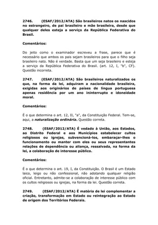 2746. (ESAF/2012/ATA) São brasileiros natos os nascidos
no estrangeiro, de pai brasileiro e mãe brasileira, desde que
qualquer deles esteja a serviço da República Federativa do
Brasil.
Comentários:
Do jeito como o examinador escreveu a frase, parece que é
necessário que ambos os pais sejam brasileiros para que o filho seja
brasileiro nato. Não é verdade. Basta que um seja brasileiro e esteja
a serviço da República Federativa do Brasil. (art. 12, I, "b", CF).
Questão incorreta.
2747. (ESAF/2012/ATA) São brasileiros naturalizados os
que, na forma da lei, adquiram a nacionalidade brasileira,
exigidas aos originários de países de língua portuguesa
apenas residência por um ano ininterrupto e idoneidade
moral.
Comentários:
É o que determina o art. 12, II, "a", da Constituição Federal. Tem-se,
aqui, a naturalização ordinária. Questão correta.
2748. (ESAF/2012/ATA) É vedado à União, aos Estados,
ao Distrito Federal e aos Municípios estabelecer cultos
religiosos ou igrejas, subvencioná-los, embaraçar-lhes o
funcionamento ou manter com eles ou seus representantes
relações de dependência ou aliança, ressalvada, na forma da
lei, a colaboração de interesse público.
Comentários:
É o que determina o art. 19, I, da Constituição. O Brasil é um Estado
laico, leigo ou não confessional, não adotando qualquer religião
oficial. Entretanto, admite-se a colaboração de interesse público com
os cultos religiosos ou igrejas, na forma da lei. Questão correta.
2749. (ESAF/2012/ATA) É matéria de lei complementar a
criação, transformação em Estado ou reintegração ao Estado
de origem dos Territórios Federais.
 
