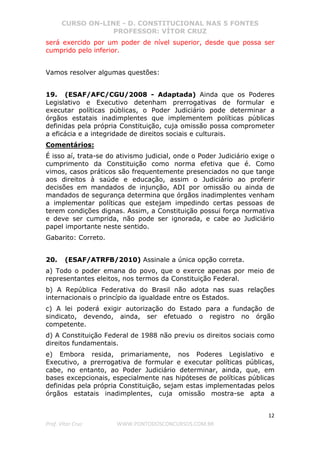 CURSO ON-LINE - D. CONSTITUCIONAL NAS 5 FONTES
PROFESSOR: VÍTOR CRUZ
12
Prof. Vítor Cruz WWW.PONTODOSCONCURSOS.COM.BR
será exercido por um poder de nível superior, desde que possa ser
cumprido pelo inferior.
Vamos resolver algumas questões:
19. (ESAF/AFC/CGU/2008 - Adaptada) Ainda que os Poderes
Legislativo e Executivo detenham prerrogativas de formular e
executar políticas públicas, o Poder Judiciário pode determinar a
órgãos estatais inadimplentes que implementem políticas públicas
definidas pela própria Constituição, cuja omissão possa comprometer
a eficácia e a integridade de direitos sociais e culturais.
Comentários:
É isso aí, trata-se do ativismo judicial, onde o Poder Judiciário exige o
cumprimento da Constituição como norma efetiva que é. Como
vimos, casos práticos são frequentemente presenciados no que tange
aos direitos à saúde e educação, assim o Judiciário ao proferir
decisões em mandados de injunção, ADI por omissão ou ainda de
mandados de segurança determina que órgãos inadimplentes venham
a implementar políticas que estejam impedindo certas pessoas de
terem condições dignas. Assim, a Constituição possui força normativa
e deve ser cumprida, não pode ser ignorada, e cabe ao Judiciário
papel importante neste sentido.
Gabarito: Correto.
20. (ESAF/ATRFB/2010) Assinale a única opção correta.
a) Todo o poder emana do povo, que o exerce apenas por meio de
representantes eleitos, nos termos da Constituição Federal.
b) A República Federativa do Brasil não adota nas suas relações
internacionais o princípio da igualdade entre os Estados.
c) A lei poderá exigir autorização do Estado para a fundação de
sindicato, devendo, ainda, ser efetuado o registro no órgão
competente.
d) A Constituição Federal de 1988 não previu os direitos sociais como
direitos fundamentais.
e) Embora resida, primariamente, nos Poderes Legislativo e
Executivo, a prerrogativa de formular e executar políticas públicas,
cabe, no entanto, ao Poder Judiciário determinar, ainda, que, em
bases excepcionais, especialmente nas hipóteses de políticas públicas
definidas pela própria Constituição, sejam estas implementadas pelos
órgãos estatais inadimplentes, cuja omissão mostra-se apta a
 