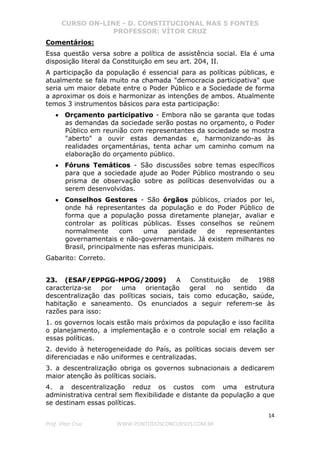 CURSO ON-LINE - D. CONSTITUCIONAL NAS 5 FONTES
PROFESSOR: VÍTOR CRUZ
14
Prof. Vítor Cruz WWW.PONTODOSCONCURSOS.COM.BR
Comentários:
Essa questão versa sobre a política de assistência social. Ela é uma
disposição literal da Constituição em seu art. 204, II.
A participação da população é essencial para as políticas públicas, e
atualmente se fala muito na chamada "democracia participativa" que
seria um maior debate entre o Poder Público e a Sociedade de forma
a aproximar os dois e harmonizar as intenções de ambos. Atualmente
temos 3 instrumentos básicos para esta participação:
• Orçamento participativo - Embora não se garanta que todas
as demandas da sociedade serão postas no orçamento, o Poder
Público em reunião com representantes da sociedade se mostra
"aberto" a ouvir estas demandas e, harmonizando-as às
realidades orçamentárias, tenta achar um caminho comum na
elaboração do orçamento público.
• Fóruns Temáticos - São discussões sobre temas específicos
para que a sociedade ajude ao Poder Público mostrando o seu
prisma de observação sobre as políticas desenvolvidas ou a
serem desenvolvidas.
• Conselhos Gestores - São órgãos públicos, criados por lei,
onde há representantes da população e do Poder Público de
forma que a população possa diretamente planejar, avaliar e
controlar as políticas públicas. Esses conselhos se reúnem
normalmente com uma paridade de representantes
governamentais e não-governamentais. Já existem milhares no
Brasil, principalmente nas esferas municipais.
Gabarito: Correto.
23. (ESAF/EPPGG-MPOG/2009) A Constituição de 1988
caracteriza-se por uma orientação geral no sentido da
descentralização das políticas sociais, tais como educação, saúde,
habitação e saneamento. Os enunciados a seguir referem-se às
razões para isso:
1. os governos locais estão mais próximos da população e isso facilita
o planejamento, a implementação e o controle social em relação a
essas políticas.
2. devido à heterogeneidade do País, as políticas sociais devem ser
diferenciadas e não uniformes e centralizadas.
3. a descentralização obriga os governos subnacionais a dedicarem
maior atenção às políticas sociais.
4. a descentralização reduz os custos com uma estrutura
administrativa central sem flexibilidade e distante da população a que
se destinam essas políticas.
 