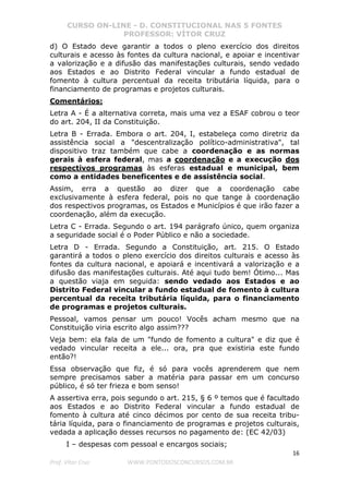 CURSO ON-LINE - D. CONSTITUCIONAL NAS 5 FONTES
PROFESSOR: VÍTOR CRUZ
16
Prof. Vítor Cruz WWW.PONTODOSCONCURSOS.COM.BR
d) O Estado deve garantir a todos o pleno exercício dos direitos
culturais e acesso às fontes da cultura nacional, e apoiar e incentivar
a valorização e a difusão das manifestações culturais, sendo vedado
aos Estados e ao Distrito Federal vincular a fundo estadual de
fomento à cultura percentual da receita tributária líquida, para o
financiamento de programas e projetos culturais.
Comentários:
Letra A - É a alternativa correta, mais uma vez a ESAF cobrou o teor
do art. 204, II da Constituição.
Letra B - Errada. Embora o art. 204, I, estabeleça como diretriz da
assistência social a "descentralização político-administrativa", tal
dispositivo traz também que cabe a coordenação e as normas
gerais à esfera federal, mas a coordenação e a execução dos
respectivos programas às esferas estadual e municipal, bem
como a entidades beneficentes e de assistência social.
Assim, erra a questão ao dizer que a coordenação cabe
exclusivamente à esfera federal, pois no que tange à coordenação
dos respectivos programas, os Estados e Municípios é que irão fazer a
coordenação, além da execução.
Letra C - Errada. Segundo o art. 194 parágrafo único, quem organiza
a seguridade social é o Poder Público e não a sociedade.
Letra D - Errada. Segundo a Constituição, art. 215. O Estado
garantirá a todos o pleno exercício dos direitos culturais e acesso às
fontes da cultura nacional, e apoiará e incentivará a valorização e a
difusão das manifestações culturais. Até aqui tudo bem! Ótimo... Mas
a questão viaja em seguida: sendo vedado aos Estados e ao
Distrito Federal vincular a fundo estadual de fomento à cultura
percentual da receita tributária líquida, para o financiamento
de programas e projetos culturais.
Pessoal, vamos pensar um pouco! Vocês acham mesmo que na
Constituição viria escrito algo assim???
Veja bem: ela fala de um "fundo de fomento a cultura" e diz que é
vedado vincular receita a ele... ora, pra que existiria este fundo
então?!
Essa observação que fiz, é só para vocês aprenderem que nem
sempre precisamos saber a matéria para passar em um concurso
público, é só ter frieza e bom senso!
A assertiva erra, pois segundo o art. 215, § 6 º temos que é facultado
aos Estados e ao Distrito Federal vincular a fundo estadual de
fomento à cultura até cinco décimos por cento de sua receita tribu-
tária líquida, para o financiamento de programas e projetos culturais,
vedada a aplicação desses recursos no pagamento de: (EC 42/03)
I – despesas com pessoal e encargos sociais;
 