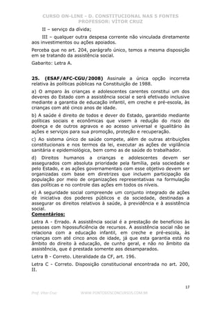 CURSO ON-LINE - D. CONSTITUCIONAL NAS 5 FONTES
PROFESSOR: VÍTOR CRUZ
17
Prof. Vítor Cruz WWW.PONTODOSCONCURSOS.COM.BR
II – serviço da dívida;
III – qualquer outra despesa corrente não vinculada diretamente
aos investimentos ou ações apoiados.
Perceba que no art. 204, parágrafo único, temos a mesma disposição
em se tratando da assistência social.
Gabarito: Letra A.
25. (ESAF/AFC-CGU/2008) Assinale a única opção incorreta
relativa às políticas públicas na Constituição de 1988.
a) O amparo às crianças e adolescentes carentes constitui um dos
deveres do Estado com a assistência social e será efetivado inclusive
mediante a garantia de educação infantil, em creche e pré-escola, às
crianças com até cinco anos de idade.
b) A saúde é direito de todos e dever do Estado, garantido mediante
políticas sociais e econômicas que visem à redução do risco de
doença e de outros agravos e ao acesso universal e igualitário às
ações e serviços para sua promoção, proteção e recuperação.
c) Ao sistema único de saúde compete, além de outras atribuições
constitucionais e nos termos da lei, executar as ações de vigilância
sanitária e epidemiológica, bem como as de saúde do trabalhador.
d) Direitos humanos a crianças e adolescentes devem ser
assegurados com absoluta prioridade pela família, pela sociedade e
pelo Estado, e as ações governamentais com esse objetivo devem ser
organizadas com base em diretrizes que incluem participação da
população por meio de organizações representativas na formulação
das políticas e no controle das ações em todos os níveis.
e) A seguridade social compreende um conjunto integrado de ações
de iniciativa dos poderes públicos e da sociedade, destinadas a
assegurar os direitos relativos à saúde, à previdência e à assistência
social.
Comentários:
Letra A - Errado. A assistência social é a prestação de benefícios às
pessoas com hipossuficiência de recursos. A assistência social não se
relaciona com a educação infantil, em creche e pré-escola, às
crianças com até cinco anos de idade, já que esta garantia está no
âmbito do direito à educação, de cunho geral, e não no âmbito da
assistência, que é prestada somente aos desamparados.
Letra B - Correto. Literalidade da CF, art. 196.
Letra C - Correto. Disposição constitucional encontrada no art. 200,
II.
 