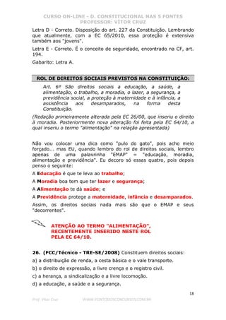 CURSO ON-LINE - D. CONSTITUCIONAL NAS 5 FONTES
PROFESSOR: VÍTOR CRUZ
18
Prof. Vítor Cruz WWW.PONTODOSCONCURSOS.COM.BR
Letra D - Correto. Disposição do art. 227 da Constituição. Lembrando
que atualmente, com a EC 65/2010, essa proteção é extensiva
também aos "jovens".
Letra E - Correto. É o conceito de seguridade, encontrado na CF, art.
194.
Gabarito: Letra A.
ROL DE DIREITOS SOCIAIS PREVISTOS NA CONSTITUIÇÃO:
Art. 6º São direitos sociais a educação, a saúde, a
alimentação, o trabalho, a moradia, o lazer, a segurança, a
previdência social, a proteção à maternidade e à infância, a
assistência aos desamparados, na forma desta
Constituição.
(Redação primeiramente alterada pela EC 26/00, que inseriu o direito
à moradia. Posteriormente nova alteração foi feita pela EC 64/10, a
qual inseriu o termo "alimentação" na relação apresentada)
Não vou colocar uma dica como "pulo do gato", pois acho meio
forçado... mas EU, quando lembro do rol de direitos sociais, lembro
apenas de uma palavrinha "EMAP" = "educação, moradia,
alimentação e previdência". Eu decoro só essas quatro, pois depois
penso o seguinte:
A Educação é que te leva ao trabalho;
A Moradia boa tem que ter lazer e segurança;
A Alimentação te dá saúde; e
A Previdência protege a maternidade, infância e desamparados.
Assim, os direitos sociais nada mais são que o EMAP e seus
"decorrentes".
ATENÇÃO AO TERMO "ALIMENTAÇÃO",
RECENTEMENTE INSERIDO NESTE ROL
PELA EC 64/10.
26. (FCC/Técnico - TRE-SE/2008) Constituem direitos sociais:
a) a distribuição de renda, a cesta básica e o vale transporte.
b) o direito de expressão, a livre crença e o registro civil.
c) a herança, a sindicalização e a livre locomoção.
d) a educação, a saúde e a segurança.
 