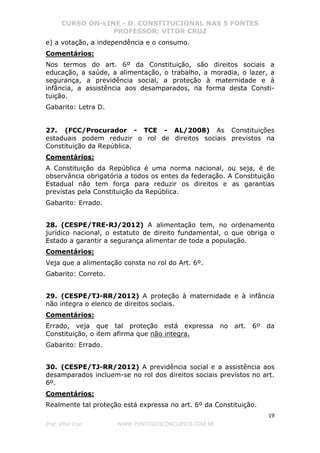 CURSO ON-LINE - D. CONSTITUCIONAL NAS 5 FONTES
PROFESSOR: VÍTOR CRUZ
19
Prof. Vítor Cruz WWW.PONTODOSCONCURSOS.COM.BR
e) a votação, a independência e o consumo.
Comentários:
Nos termos do art. 6º da Constituição, são direitos sociais a
educação, a saúde, a alimentação, o trabalho, a moradia, o lazer, a
segurança, a previdência social, a proteção à maternidade e à
infância, a assistência aos desamparados, na forma desta Consti-
tuição.
Gabarito: Letra D.
27. (FCC/Procurador - TCE - AL/2008) As Constituições
estaduais podem reduzir o rol de direitos sociais previstos na
Constituição da República.
Comentários:
A Constituição da República é uma norma nacional, ou seja, é de
observância obrigatória a todos os entes da federação. A Constituição
Estadual não tem força para reduzir os direitos e as garantias
previstas pela Constituição da República.
Gabarito: Errado.
28. (CESPE/TRE-RJ/2012) A alimentação tem, no ordenamento
jurídico nacional, o estatuto de direito fundamental, o que obriga o
Estado a garantir a segurança alimentar de toda a população.
Comentários:
Veja que a alimentação consta no rol do Art. 6º.
Gabarito: Correto.
29. (CESPE/TJ-RR/2012) A proteção à maternidade e à infância
não integra o elenco de direitos sociais.
Comentários:
Errado, veja que tal proteção está expressa no art. 6º da
Constituição, o item afirma que não integra.
Gabarito: Errado.
30. (CESPE/TJ-RR/2012) A previdência social e a assistência aos
desamparados incluem-se no rol dos direitos sociais previstos no art.
6º.
Comentários:
Realmente tal proteção está expressa no art. 6º da Constituição.
 