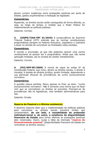 CURSO ON-LINE - D. CONSTITUCIONAL NAS 5 FONTES
PROFESSOR: VÍTOR CRUZ
2
Prof. Vítor Cruz WWW.PONTODOSCONCURSOS.COM.BR
devem cumprir exigências como prestações positivas por parte do
Estado, gastos orçamentários e mediação do legislador.
Comentários:
Repetindo, os direitos sociais serão conseguidos de forma diferida, ou
seja, ao longo do tempo, à medida que o Poder Público for
implementando as políticas públicas.
Gabarito: Correto.
3. (CESPE/TJAA-TRT 21/2010) A jurisprudência do Supremo
Tribunal Federal (STF) entende que as normas constitucionais
programáticas obrigam os Poderes Executivo, Legislativo e Judiciário
a atuar no sentido de concretizar as finalidades nelas contidas.
Comentários:
É correto o enunciado, já que não podemos ignorar uma norma
constitucional só porque ela é programática. Ainda que não tenha
aplicação imediata, ela se reveste de caráter mandamental.
Gabarito: Correto.
4. (FCC/EPP-SP/2009) A norma do caput do artigo 6º da
Constituição Federal, que inclui, dentre os direitos sociais, o direito à
moradia, é dotada de eficácia jurídica, porém limitada, dependendo a
sua plenitude eficacial de providências de cunho exclusivamente
normativo.
Comentários:
A questão estava perfeita. Pecou apenas no final, ao dizer: "cunho
exclusivamente normativo". Não é somente uma norma que irá fazer
com que se concretizem os direitos ali previstos. Precisam-se de
providências não só legislativas, mas também administrativas para
isto.
Gabarito: Errado.
Reserva do Possível e o Mínimo existencial:
A doutrina costuma dizer que a implementação de políticas públicas
para concretizar os direitos sociais encontra limites que
compreendem, de um lado, a razoabilidade da pretensão
individual/social e, de outro, a existência de disponibilidade
financeira do Estado para tornar efetivas as prestações positivas
dele reclamadas. Assim, surge a idéia da chamada "reserva do
financeiramente possível" (disponibilidade financeira do Estado em
concretizar os direitos sociais).
 