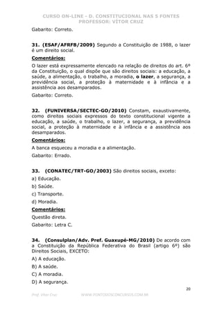 CURSO ON-LINE - D. CONSTITUCIONAL NAS 5 FONTES
PROFESSOR: VÍTOR CRUZ
20
Prof. Vítor Cruz WWW.PONTODOSCONCURSOS.COM.BR
Gabarito: Correto.
31. (ESAF/AFRFB/2009) Segundo a Constituição de 1988, o lazer
é um direito social.
Comentários:
O lazer está expressamente elencado na relação de direitos do art. 6º
da Constituição, o qual dispõe que são direitos sociais: a educação, a
saúde, a alimentação, o trabalho, a moradia, o lazer, a segurança, a
previdência social, a proteção à maternidade e à infância e a
assistência aos desamparados.
Gabarito: Correto.
32. (FUNIVERSA/SECTEC-GO/2010) Constam, exaustivamente,
como direitos sociais expressos do texto constitucional vigente a
educação, a saúde, o trabalho, o lazer, a segurança, a previdência
social, a proteção à maternidade e à infância e a assistência aos
desamparados.
Comentários:
A banca esqueceu a moradia e a alimentação.
Gabarito: Errado.
33. (CONATEC/TRT-GO/2003) São direitos sociais, exceto:
a) Educação.
b) Saúde.
c) Transporte.
d) Moradia.
Comentários:
Questão direta.
Gabarito: Letra C.
34. (Consulplan/Adv. Pref. Guaxupé-MG/2010) De acordo com
a Constituição da República Federativa do Brasil (artigo 6º) são
Direitos Sociais, EXCETO:
A) A educação.
B) A saúde.
C) A moradia.
D) A segurança.
 