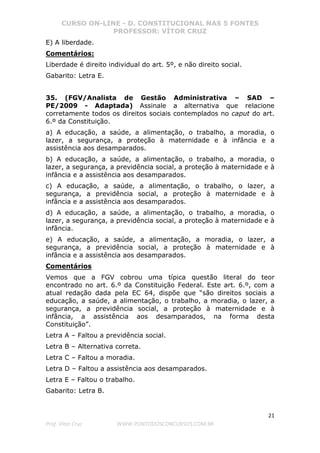 CURSO ON-LINE - D. CONSTITUCIONAL NAS 5 FONTES
PROFESSOR: VÍTOR CRUZ
21
Prof. Vítor Cruz WWW.PONTODOSCONCURSOS.COM.BR
E) A liberdade.
Comentários:
Liberdade é direito individual do art. 5º, e não direito social.
Gabarito: Letra E.
35. (FGV/Analista de Gestão Administrativa – SAD –
PE/2009 - Adaptada) Assinale a alternativa que relacione
corretamente todos os direitos sociais contemplados no caput do art.
6.º da Constituição.
a) A educação, a saúde, a alimentação, o trabalho, a moradia, o
lazer, a segurança, a proteção à maternidade e à infância e a
assistência aos desamparados.
b) A educação, a saúde, a alimentação, o trabalho, a moradia, o
lazer, a segurança, a previdência social, a proteção à maternidade e à
infância e a assistência aos desamparados.
c) A educação, a saúde, a alimentação, o trabalho, o lazer, a
segurança, a previdência social, a proteção à maternidade e à
infância e a assistência aos desamparados.
d) A educação, a saúde, a alimentação, o trabalho, a moradia, o
lazer, a segurança, a previdência social, a proteção à maternidade e à
infância.
e) A educação, a saúde, a alimentação, a moradia, o lazer, a
segurança, a previdência social, a proteção à maternidade e à
infância e a assistência aos desamparados.
Comentários
Vemos que a FGV cobrou uma típica questão literal do teor
encontrado no art. 6.º da Constituição Federal. Este art. 6.º, com a
atual redação dada pela EC 64, dispõe que “são direitos sociais a
educação, a saúde, a alimentação, o trabalho, a moradia, o lazer, a
segurança, a previdência social, a proteção à maternidade e à
infância, a assistência aos desamparados, na forma desta
Constituição”.
Letra A – Faltou a previdência social.
Letra B – Alternativa correta.
Letra C – Faltou a moradia.
Letra D – Faltou a assistência aos desamparados.
Letra E – Faltou o trabalho.
Gabarito: Letra B.
 