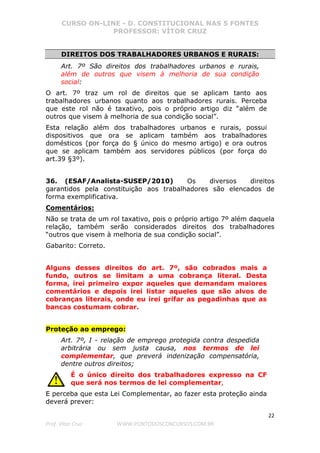 CURSO ON-LINE - D. CONSTITUCIONAL NAS 5 FONTES
PROFESSOR: VÍTOR CRUZ
22
Prof. Vítor Cruz WWW.PONTODOSCONCURSOS.COM.BR
DIREITOS DOS TRABALHADORES URBANOS E RURAIS:
Art. 7º São direitos dos trabalhadores urbanos e rurais,
além de outros que visem à melhoria de sua condição
social:
O art. 7º traz um rol de direitos que se aplicam tanto aos
trabalhadores urbanos quanto aos trabalhadores rurais. Perceba
que este rol não é taxativo, pois o próprio artigo diz “além de
outros que visem à melhoria de sua condição social”.
Esta relação além dos trabalhadores urbanos e rurais, possui
dispositivos que ora se aplicam também aos trabalhadores
domésticos (por força do § único do mesmo artigo) e ora outros
que se aplicam também aos servidores públicos (por força do
art.39 §3º).
36. (ESAF/Analista-SUSEP/2010) Os diversos direitos
garantidos pela constituição aos trabalhadores são elencados de
forma exemplificativa.
Comentários:
Não se trata de um rol taxativo, pois o próprio artigo 7º além daquela
relação, também serão considerados direitos dos trabalhadores
“outros que visem à melhoria de sua condição social”.
Gabarito: Correto.
Alguns desses direitos do art. 7º, são cobrados mais a
fundo, outros se limitam a uma cobrança literal. Desta
forma, irei primeiro expor aqueles que demandam maiores
comentários e depois irei listar aqueles que são alvos de
cobranças literais, onde eu irei grifar as pegadinhas que as
bancas costumam cobrar.
Proteção ao emprego:
Art. 7º, I - relação de emprego protegida contra despedida
arbitrária ou sem justa causa, nos termos de lei
complementar, que preverá indenização compensatória,
dentre outros direitos;
É o único direito dos trabalhadores expresso na CF
que será nos termos de lei complementar,
E perceba que esta Lei Complementar, ao fazer esta proteção ainda
deverá prever:
 