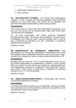 CURSO ON-LINE - D. CONSTITUCIONAL NAS 5 FONTES
PROFESSOR: VÍTOR CRUZ
23
Prof. Vítor Cruz WWW.PONTODOSCONCURSOS.COM.BR
• Indenização compensatória; e
• Outros direitos.
37. (FCC/AJAJ-TRT 7ª/2009) É um direito dos trabalhadores
urbanos e rurais a relação de emprego protegida contra despedida
arbitrária ou sem justa causa, nos termos de lei delegada, que
preverá indenização compensatória, dentre outros direitos.
Comentários:
Como vimos este é o único direito dos trabalhadores expressos na CF
que será nos termos de lei complementar, logo, está errado dizer
"nos termos de lei delegada".
Ah, só uma observação, não existe nenhuma disposição
constitucional que diga "nos termos de lei delegada". Veremos que a
lei delegada não é regra de nada, é sempre exceção, pois é uma lei
que o Presidente da República usa para "desafogar" os trabalhos
legislativos do Congresso.
Gabarito: Errado.
38. (CESPE/Oficial de Inteligência- ABIN/2010) Para
aprovação de lei que preveja indenização compensatória como meio
de proteção contra a despedida arbitrária ou sem justa causa, exige-
se quórum de votação de maioria simples, conforme determina a CF.
Comentários:
Questão típica de concurso: o art. 7º da Constituição nos traz um rol
de direitos assegurados aos trabalhadores urbanos e rurais. Dentro
deste rol, existe um único direito que precisa ser regulamentado por
lei complementar (quórum de votação de maioria absoluta). Qual é
este direito? Este direito é justamente a proteção ao emprego
prevista no art. 7º, I da Constituição.
Gabarito: Errado.
39. (ESAF/Analista-SUSEP/2010) A Constituição não conferiu
uma garantia absoluta do emprego.
Comentários:
A Constituição apenas garantiu que o trabalhador não seja demitido
sem justa causa ou de forma arbitrária, casos em que poderá uma lei
complementar prever indenizações.
Gabarito: Correto.
 