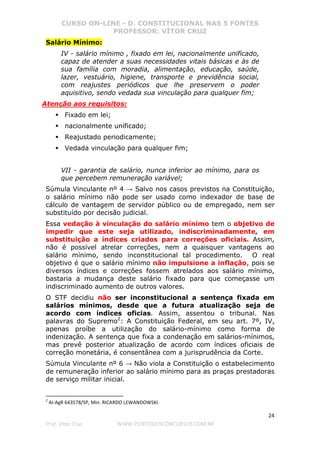 CURSO ON-LINE - D. CONSTITUCIONAL NAS 5 FONTES
PROFESSOR: VÍTOR CRUZ
24
Prof. Vítor Cruz WWW.PONTODOSCONCURSOS.COM.BR
Salário Mínimo:
IV - salário mínimo , fixado em lei, nacionalmente unificado,
capaz de atender a suas necessidades vitais básicas e às de
sua família com moradia, alimentação, educação, saúde,
lazer, vestuário, higiene, transporte e previdência social,
com reajustes periódicos que lhe preservem o poder
aquisitivo, sendo vedada sua vinculação para qualquer fim;
Atenção aos requisitos:
Fixado em lei;
nacionalmente unificado;
Reajustado periodicamente;
Vedada vinculação para qualquer fim;
VII - garantia de salário, nunca inferior ao mínimo, para os
que percebem remuneração variável;
Súmula Vinculante nº 4 → Salvo nos casos previstos na Constituição,
o salário mínimo não pode ser usado como indexador de base de
cálculo de vantagem de servidor público ou de empregado, nem ser
substituído por decisão judicial.
Essa vedação à vinculação do salário mínimo tem o objetivo de
impedir que este seja utilizado, indiscriminadamente, em
substituição a índices criados para correções oficiais. Assim,
não é possível atrelar correções, nem a quaisquer vantagens ao
salário mínimo, sendo inconstitucional tal procedimento. O real
objetivo é que o salário mínimo não impulsione a inflação, pois se
diversos índices e correções fossem atrelados aos salário mínimo,
bastaria a mudança deste salário fixado para que começasse um
indiscriminado aumento de outros valores.
O STF decidiu não ser inconstitucional a sentença fixada em
salários mínimos, desde que a futura atualização seja de
acordo com índices oficias. Assim, assentou o tribunal. Nas
palavras do Supremo2
: A Constituição Federal, em seu art. 7º, IV,
apenas proíbe a utilização do salário-mínimo como forma de
indenização. A sentença que fixa a condenação em salários-mínimos,
mas prevê posterior atualização de acordo com índices oficiais de
correção monetária, é consentânea com a jurisprudência da Corte.
Súmula Vinculante nº 6 → Não viola a Constituição o estabelecimento
de remuneração inferior ao salário mínimo para as praças prestadoras
de serviço militar inicial.
2
AI-AgR 643578/SP, Min. RICARDO LEWANDOWSKI.
 