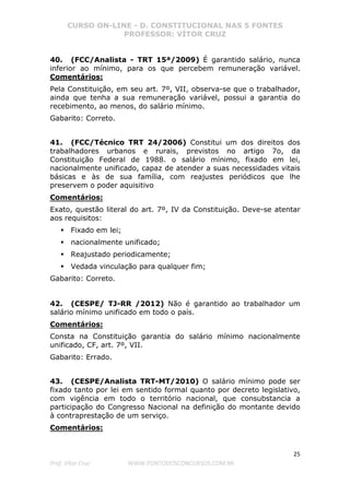 CURSO ON-LINE - D. CONSTITUCIONAL NAS 5 FONTES
PROFESSOR: VÍTOR CRUZ
25
Prof. Vítor Cruz WWW.PONTODOSCONCURSOS.COM.BR
40. (FCC/Analista - TRT 15ª/2009) É garantido salário, nunca
inferior ao mínimo, para os que percebem remuneração variável.
Comentários:
Pela Constituição, em seu art. 7º, VII, observa-se que o trabalhador,
ainda que tenha a sua remuneração variável, possui a garantia do
recebimento, ao menos, do salário mínimo.
Gabarito: Correto.
41. (FCC/Técnico TRT 24/2006) Constitui um dos direitos dos
trabalhadores urbanos e rurais, previstos no artigo 7o, da
Constituição Federal de 1988. o salário mínimo, fixado em lei,
nacionalmente unificado, capaz de atender a suas necessidades vitais
básicas e às de sua família, com reajustes periódicos que lhe
preservem o poder aquisitivo
Comentários:
Exato, questão literal do art. 7º, IV da Constituição. Deve-se atentar
aos requisitos:
Fixado em lei;
nacionalmente unificado;
Reajustado periodicamente;
Vedada vinculação para qualquer fim;
Gabarito: Correto.
42. (CESPE/ TJ-RR /2012) Não é garantido ao trabalhador um
salário mínimo unificado em todo o país.
Comentários:
Consta na Constituição garantia do salário mínimo nacionalmente
unificado, CF, art. 7º, VII.
Gabarito: Errado.
43. (CESPE/Analista TRT-MT/2010) O salário mínimo pode ser
fixado tanto por lei em sentido formal quanto por decreto legislativo,
com vigência em todo o território nacional, que consubstancia a
participação do Congresso Nacional na definição do montante devido
à contraprestação de um serviço.
Comentários:
 