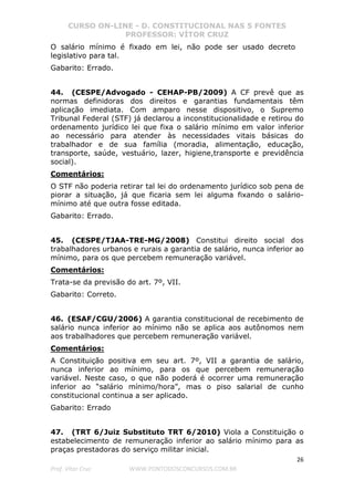 CURSO ON-LINE - D. CONSTITUCIONAL NAS 5 FONTES
PROFESSOR: VÍTOR CRUZ
26
Prof. Vítor Cruz WWW.PONTODOSCONCURSOS.COM.BR
O salário mínimo é fixado em lei, não pode ser usado decreto
legislativo para tal.
Gabarito: Errado.
44. (CESPE/Advogado - CEHAP-PB/2009) A CF prevê que as
normas definidoras dos direitos e garantias fundamentais têm
aplicação imediata. Com amparo nesse dispositivo, o Supremo
Tribunal Federal (STF) já declarou a inconstitucionalidade e retirou do
ordenamento jurídico lei que fixa o salário mínimo em valor inferior
ao necessário para atender às necessidades vitais básicas do
trabalhador e de sua família (moradia, alimentação, educação,
transporte, saúde, vestuário, lazer, higiene,transporte e previdência
social).
Comentários:
O STF não poderia retirar tal lei do ordenamento jurídico sob pena de
piorar a situação, já que ficaria sem lei alguma fixando o salário-
mínimo até que outra fosse editada.
Gabarito: Errado.
45. (CESPE/TJAA-TRE-MG/2008) Constitui direito social dos
trabalhadores urbanos e rurais a garantia de salário, nunca inferior ao
mínimo, para os que percebem remuneração variável.
Comentários:
Trata-se da previsão do art. 7º, VII.
Gabarito: Correto.
46. (ESAF/CGU/2006) A garantia constitucional de recebimento de
salário nunca inferior ao mínimo não se aplica aos autônomos nem
aos trabalhadores que percebem remuneração variável.
Comentários:
A Constituição positiva em seu art. 7º, VII a garantia de salário,
nunca inferior ao mínimo, para os que percebem remuneração
variável. Neste caso, o que não poderá é ocorrer uma remuneração
inferior ao “salário mínimo/hora”, mas o piso salarial de cunho
constitucional continua a ser aplicado.
Gabarito: Errado
47. (TRT 6/Juiz Substituto TRT 6/2010) Viola a Constituição o
estabelecimento de remuneração inferior ao salário mínimo para as
praças prestadoras do serviço militar inicial.
 