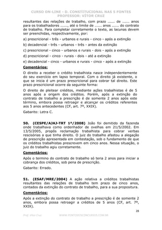 CURSO ON-LINE - D. CONSTITUCIONAL NAS 5 FONTES
PROFESSOR: VÍTOR CRUZ
28
Prof. Vítor Cruz WWW.PONTODOSCONCURSOS.COM.BR
resultantes das relações de trabalho, com prazo ...... de ...... anos
para os trabalhadores ......, até o limite de ...... anos ...... do contrato
de trabalho. Para completar corretamente o texto, as lacunas devem
ser preenchidas, respectivamente, por:
a) prescricional - três - urbanos e rurais - cinco - após a extinção
b) decadencial - três - urbanos - três - antes da extinção
c) prescricional - cinco - urbanos e rurais - dois - após a extinção
d) prescricional - cinco - rurais - dois - até a extinção
e) decadencial - cinco - urbanos e rurais - cinco - após a extinção
Comentários:
O direito a receber o crédito trabalhista nasce independentemente
do seu exercício em lapso temporal. Com o direito já existente, o
que se inicia é um prazo prescricional para cobrar tal direito. Este
prazo prescricional ocorre da seguinte forma:
O direito de pleitear créditos, mediante ações trabalhistas é de 5
anos após a origem dos créditos. Porém, após a extinção do
contrato de trabalho a prescrição é de somente 2 anos após este
término, embora possa retroagir e alcançar os créditos referentes
aos 5 anos antecedentes (CF, art. 7º, XXIX).
Gabarito: Letra C.
50. (CESPE/AJAJ-TRT 1ª/2008) João foi demitido da fazenda
onde trabalhava como ordenhador de ovelhas em 21/5/2002. Em
13/5/2005, propôs reclamação trabalhista para cobrar verbas
rescisórias a que tinha direito. O juiz do trabalho afastou a alegação
de prescrição apresentada em contestação, sob o fundamento de que
os créditos trabalhistas prescrevem em cinco anos. Nessa situação, o
juiz do trabalho agiu corretamente.
Comentários:
Após o termino do contrato de trabalho só teria 2 anos para iniciar a
cobrança dos créditos, sob pena de prescrição.
Gabarito: Errado.
51. (ESAF/MRE/2004) A ação relativa a créditos trabalhistas
resultantes das relações de trabalho tem prazo de cinco anos,
contados da extinção do contrato de trabalho, para a sua propositura.
Comentários:
Após a extinção do contrato de trabalho a prescrição é de somente 2
anos, embora possa retroagir a créditos de 5 anos (CF, art. 7º,
XXIX).
 