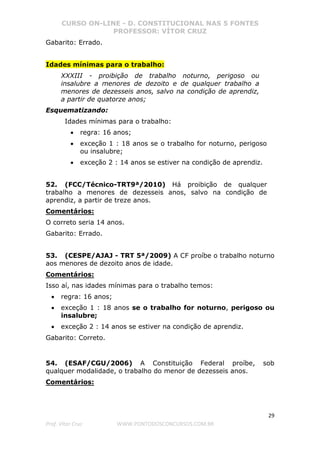CURSO ON-LINE - D. CONSTITUCIONAL NAS 5 FONTES
PROFESSOR: VÍTOR CRUZ
29
Prof. Vítor Cruz WWW.PONTODOSCONCURSOS.COM.BR
Gabarito: Errado.
Idades mínimas para o trabalho:
XXXIII - proibição de trabalho noturno, perigoso ou
insalubre a menores de dezoito e de qualquer trabalho a
menores de dezesseis anos, salvo na condição de aprendiz,
a partir de quatorze anos;
Esquematizando:
Idades mínimas para o trabalho:
• regra: 16 anos;
• exceção 1 : 18 anos se o trabalho for noturno, perigoso
ou insalubre;
• exceção 2 : 14 anos se estiver na condição de aprendiz.
52. (FCC/Técnico-TRT9ª/2010) Há proibição de qualquer
trabalho a menores de dezesseis anos, salvo na condição de
aprendiz, a partir de treze anos.
Comentários:
O correto seria 14 anos.
Gabarito: Errado.
53. (CESPE/AJAJ - TRT 5ª/2009) A CF proíbe o trabalho noturno
aos menores de dezoito anos de idade.
Comentários:
Isso aí, nas idades mínimas para o trabalho temos:
• regra: 16 anos;
• exceção 1 : 18 anos se o trabalho for noturno, perigoso ou
insalubre;
• exceção 2 : 14 anos se estiver na condição de aprendiz.
Gabarito: Correto.
54. (ESAF/CGU/2006) A Constituição Federal proíbe, sob
qualquer modalidade, o trabalho do menor de dezesseis anos.
Comentários:
 