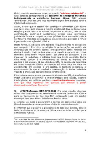 CURSO ON-LINE - D. CONSTITUCIONAL NAS 5 FONTES
PROFESSOR: VÍTOR CRUZ
3
Prof. Vítor Cruz WWW.PONTODOSCONCURSOS.COM.BR
Outro conceito conexo ao tema, seria o do "mínimo existencial" -
este conceito corresponderia ao conjunto de situações materiais
indispensáveis à existência humana digna. Não apenas
"sobreviver", mas ter uma vida realmente digna, com suporte físico e
intelectual necessário.
Assim, é fato que o Estado não conseguirá concretizar tudo aquilo
que deve, mas, pelo menos o mínimo existencial deve se tornar uma
relação que se revista de caráter impositivo ao Estado, que se não
concretizado, poder-se-á validamente invocar uma intervenção
judicial de forma a compelir o poder público. Essa invocação poderá
ser feita via mandado de segurança, ou até mesmo, provocar o MP ao
ingresso de uma ação civil pública.
Desta forma, o Judiciário tem decidido frequentemente no sentido de
que compelir o Executivo na adoção de certas ações no sentido da
concretização de direitos sociais, principalmente casos notórios do
direito à saúde, onde muitas vezes era negada a compra de certos
remédios tidos como "muito caros" por parte do Executivo, e ao
ingressar no Judiciário, o cidadão tinha seu direito atendido. Outro
caso muito comum é o atendimento do direito ao ingresso em
creches e pré-escolas, já que decidiu o STF, no sentido da existência
de direito subjetivo público de crianças até cinco anos de idade ao
atendimento em creches e pré-escolas. E também consolidou o
entendimento de que é possível a intervenção do Poder Judiciário
visando à efetivação daquele direito constitucional.
É importante destacarmos que no entendimento do STF, é possível ao
Poder Judiciário determinar a implementação pelo Estado, quando
inadimplente, de políticas públicas constitucionalmente previstas,
sem que haja ingerência em questão que envolve o poder
discricionário do Poder Executivo1
.
5. (FCC/Defesnsor-DPE-SP/2010) Em uma cidade, diversas
mães têm comparecido no atendimento inicial da Defensoria Pública
para se queixarem de que não têm conseguido vaga em creche
municipal para seus filhos. O Defensor Público deve:
a) orientar as mães a procurarem o serviço de assistência social do
Município e elaborar os respectivos ofícios de encaminhamento.
b) informar que é possível a propositura de ação civil pública, pois se
trata de direito social de natureza difusa, e encaminhar as mães para
o Ministério Público.
1
AI 734.487-AgR, Rel. Min. Ellen Gracie, julgamento em 3-8-2010, Segunda Turma, DJE de 20-
8-2010. No mesmo sentido: ARE 635.679-AgR, Rel. Min. Dias Toffoli, julgamento em 6-12-2011,
Primeira Turma, DJE de 6-2-2012.
 