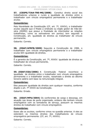 CURSO ON-LINE - D. CONSTITUCIONAL NAS 5 FONTES
PROFESSOR: VÍTOR CRUZ
31
Prof. Vítor Cruz WWW.PONTODOSCONCURSOS.COM.BR
57. (CESPE/TJAA-TRE-MG/2008) Constitui direito social dos
trabalhadores urbanos e rurais a igualdade de direitos entre o
trabalhador com vínculo empregatício permanente e o trabalhador
avulso.
Comentários:
Pela literalidade da Constituição (CF, art. 7º, XXXIV), o trabalhador
avulso (aquele que é filiado a sindicato ou órgão gestor de mão-de-
obra (OGMO) que possui a finalidade de intermediar as relações
trabalhistas, como os estivadores em portos) tem segundo a
Constituição, art. igualdade de direitos ao trabalhador de vínculo
permanente.
Gabarito: Correto.
58. (ESAF/AFRFB/2009) Segundo a Constituição de 1988, o
trabalhador com vínculo empregatício permanente e o trabalhador
avulso têm igualdade de direitos.
Comentários:
É a garantia da Constituição, art. 7º, XXXIV: igualdade de direitos ao
trabalhador de vínculo permanente.
Gabarito: Correto.
59. (ESAF/CGU/2006) A Constituição Federal reconhece a
igualdade de direitos entre o trabalhador com vínculo empregatício
permanente e o trabalhador avulso, ressalvado o direito ao décimo
terceiro salário com base na remuneração integral.
Comentários:
Eles possuem igualdade de direitos sem qualquer ressalva, conforma
dispõe o art. 7º XXXIV da Constituição.
Gabarito: Errado.
60. (ESAF/MPU/2004) Os conferentes de carga e descarga, em
atuação nas áreas de porto organizado, embora não tenham vínculo
empregatício com os tomadores de serviço, possuem os mesmos
direitos do trabalhador com vínculo empregatício.
Comentários:
Esses são os avulsos, conforme vimos na questão anterioe. A eles se
estendem os mesmos direitos dos trabalhadores de vínculo
empregatício permanente. (CF, art. 7º, XXXIV).
Gabarito: Correto.
 