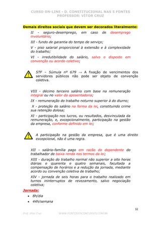 CURSO ON-LINE - D. CONSTITUCIONAL NAS 5 FONTES
PROFESSOR: VÍTOR CRUZ
32
Prof. Vítor Cruz WWW.PONTODOSCONCURSOS.COM.BR
Demais direitos sociais que devem ser decorados literalmente:
II - seguro-desemprego, em caso de desemprego
involuntário;
III - fundo de garantia do tempo de serviço;
V - piso salarial proporcional à extensão e à complexidade
do trabalho;
VI - irredutibilidade do salário, salvo o disposto em
convenção ou acordo coletivo;
STF – Súmula nº 679 → A fixação de vencimentos dos
servidores públicos não pode ser objeto de convenção
coletiva.
VIII - décimo terceiro salário com base na remuneração
integral ou no valor da aposentadoria;
IX - remuneração do trabalho noturno superior à do diurno;
X - proteção do salário na forma da lei, constituindo crime
sua retenção dolosa;
XI - participação nos lucros, ou resultados, desvinculada da
remuneração, e, excepcionalmente, participação na gestão
da empresa, conforme definido em lei;
A participação na gestão da empresa, que é uma direito
excepcional, não é uma regra.
XII - salário-família pago em razão do dependente do
trabalhador de baixa renda nos termos da lei;
XIII - duração do trabalho normal não superior a oito horas
diárias e quarenta e quatro semanais, facultada a
compensação de horários e a redução da jornada, mediante
acordo ou convenção coletiva de trabalho;
XIV - jornada de seis horas para o trabalho realizado em
turnos ininterruptos de revezamento, salvo negociação
coletiva;
Jornada:
• 8h/dia
• 44h/semana
 