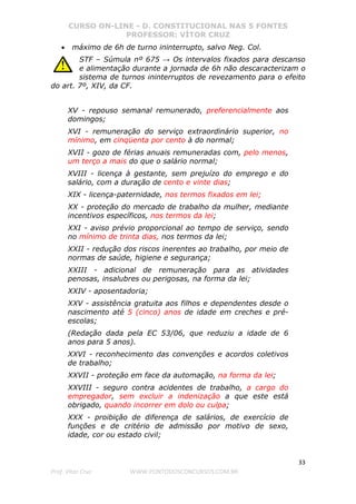 CURSO ON-LINE - D. CONSTITUCIONAL NAS 5 FONTES
PROFESSOR: VÍTOR CRUZ
33
Prof. Vítor Cruz WWW.PONTODOSCONCURSOS.COM.BR
• máximo de 6h de turno ininterrupto, salvo Neg. Col.
STF – Súmula nº 675 → Os intervalos fixados para descanso
e alimentação durante a jornada de 6h não descaracterizam o
sistema de turnos ininterruptos de revezamento para o efeito
do art. 7º, XIV, da CF.
XV - repouso semanal remunerado, preferencialmente aos
domingos;
XVI - remuneração do serviço extraordinário superior, no
mínimo, em cinqüenta por cento à do normal;
XVII - gozo de férias anuais remuneradas com, pelo menos,
um terço a mais do que o salário normal;
XVIII - licença à gestante, sem prejuízo do emprego e do
salário, com a duração de cento e vinte dias;
XIX - licença-paternidade, nos termos fixados em lei;
XX - proteção do mercado de trabalho da mulher, mediante
incentivos específicos, nos termos da lei;
XXI - aviso prévio proporcional ao tempo de serviço, sendo
no mínimo de trinta dias, nos termos da lei;
XXII - redução dos riscos inerentes ao trabalho, por meio de
normas de saúde, higiene e segurança;
XXIII - adicional de remuneração para as atividades
penosas, insalubres ou perigosas, na forma da lei;
XXIV - aposentadoria;
XXV - assistência gratuita aos filhos e dependentes desde o
nascimento até 5 (cinco) anos de idade em creches e pré-
escolas;
(Redação dada pela EC 53/06, que reduziu a idade de 6
anos para 5 anos).
XXVI - reconhecimento das convenções e acordos coletivos
de trabalho;
XXVII - proteção em face da automação, na forma da lei;
XXVIII - seguro contra acidentes de trabalho, a cargo do
empregador, sem excluir a indenização a que este está
obrigado, quando incorrer em dolo ou culpa;
XXX - proibição de diferença de salários, de exercício de
funções e de critério de admissão por motivo de sexo,
idade, cor ou estado civil;
 