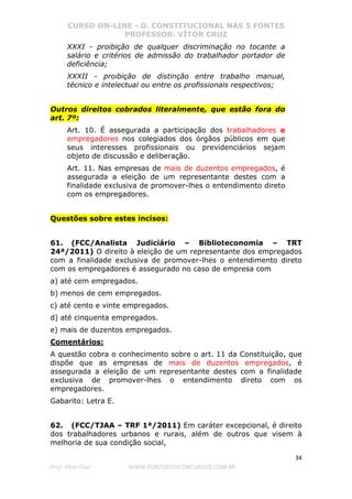 CURSO ON-LINE - D. CONSTITUCIONAL NAS 5 FONTES
PROFESSOR: VÍTOR CRUZ
34
Prof. Vítor Cruz WWW.PONTODOSCONCURSOS.COM.BR
XXXI - proibição de qualquer discriminação no tocante a
salário e critérios de admissão do trabalhador portador de
deficiência;
XXXII - proibição de distinção entre trabalho manual,
técnico e intelectual ou entre os profissionais respectivos;
Outros direitos cobrados literalmente, que estão fora do
art. 7º:
Art. 10. É assegurada a participação dos trabalhadores e
empregadores nos colegiados dos órgãos públicos em que
seus interesses profissionais ou previdenciários sejam
objeto de discussão e deliberação.
Art. 11. Nas empresas de mais de duzentos empregados, é
assegurada a eleição de um representante destes com a
finalidade exclusiva de promover-lhes o entendimento direto
com os empregadores.
Questões sobre estes incisos:
61. (FCC/Analista Judiciário – Biblioteconomia – TRT
24ª/2011) O direito à eleição de um representante dos empregados
com a finalidade exclusiva de promover-lhes o entendimento direto
com os empregadores é assegurado no caso de empresa com
a) até cem empregados.
b) menos de cem empregados.
c) até cento e vinte empregados.
d) até cinquenta empregados.
e) mais de duzentos empregados.
Comentários:
A questão cobra o conhecimento sobre o art. 11 da Constituição, que
dispõe que as empresas de mais de duzentos empregados, é
assegurada a eleição de um representante destes com a finalidade
exclusiva de promover-lhes o entendimento direto com os
empregadores.
Gabarito: Letra E.
62. (FCC/TJAA – TRF 1ª/2011) Em caráter excepcional, é direito
dos trabalhadores urbanos e rurais, além de outros que visem à
melhoria de sua condição social,
 