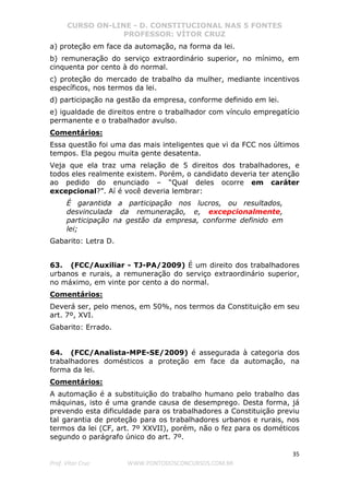 CURSO ON-LINE - D. CONSTITUCIONAL NAS 5 FONTES
PROFESSOR: VÍTOR CRUZ
35
Prof. Vítor Cruz WWW.PONTODOSCONCURSOS.COM.BR
a) proteção em face da automação, na forma da lei.
b) remuneração do serviço extraordinário superior, no mínimo, em
cinquenta por cento à do normal.
c) proteção do mercado de trabalho da mulher, mediante incentivos
específicos, nos termos da lei.
d) participação na gestão da empresa, conforme definido em lei.
e) igualdade de direitos entre o trabalhador com vínculo empregatício
permanente e o trabalhador avulso.
Comentários:
Essa questão foi uma das mais inteligentes que vi da FCC nos últimos
tempos. Ela pegou muita gente desatenta.
Veja que ela traz uma relação de 5 direitos dos trabalhadores, e
todos eles realmente existem. Porém, o candidato deveria ter atenção
ao pedido do enunciado – “Qual deles ocorre em caráter
excepcional?”. Aí é você deveria lembrar:
É garantida a participação nos lucros, ou resultados,
desvinculada da remuneração, e, excepcionalmente,
participação na gestão da empresa, conforme definido em
lei;
Gabarito: Letra D.
63. (FCC/Auxiliar - TJ-PA/2009) É um direito dos trabalhadores
urbanos e rurais, a remuneração do serviço extraordinário superior,
no máximo, em vinte por cento a do normal.
Comentários:
Deverá ser, pelo menos, em 50%, nos termos da Constituição em seu
art. 7º, XVI.
Gabarito: Errado.
64. (FCC/Analista-MPE-SE/2009) é assegurada à categoria dos
trabalhadores domésticos a proteção em face da automação, na
forma da lei.
Comentários:
A automação é a substituição do trabalho humano pelo trabalho das
máquinas, isto é uma grande causa de desemprego. Desta forma, já
prevendo esta dificuldade para os trabalhadores a Constituição previu
tal garantia de proteção para os trabalhadores urbanos e rurais, nos
termos da lei (CF, art. 7º XXVII), porém, não o fez para os dométicos
segundo o parágrafo único do art. 7º.
 