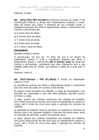 CURSO ON-LINE - D. CONSTITUCIONAL NAS 5 FONTES
PROFESSOR: VÍTOR CRUZ
36
Prof. Vítor Cruz WWW.PONTODOSCONCURSOS.COM.BR
Gabarito: Errado.
65. (FCC/TJTI-TRT-19/2011) Conforme previsto no artigo 7º da
Constituição Federal, é direito dos trabalhadores urbanos e rurais,
além de outros que visem à melhoria de sua condição social, a
assistência gratuita aos filhos e dependentes desde o nascimento em
creches e pré-escolas até
a) 6 (seis) anos de idade.
b) 5 (cinco) anos de idade.
c) 7 (sete) anos de idade.
d) 8 (oito) anos de idade.
e) 9 ( nove ) anos de idade.
Comentário:
Questão simples e direta.
A Constituição, em seu art. 7º, XXV, diz que é um direito do
trabalhador urbano e rural a assistência gratuita aos filhos e
dependentes desde o nascimento até 5 (cinco) anos de idade em
creches e pré-escolas. Lembrando que esse dispositivo tem a sua
redação dada pela EC 53/06, que reduziu a idade de 6 anos para 5
anos.
Gabarito: Letra B.
66. (FCC/Técnico - TRT 8º/2010) É direito do trabalhador
urbano e rural:
a) assistência gratuita aos filhos e dependentes desde o nascimento
até cinco anos de idade em creches e pré-escolas.
b) seguro contra acidentes de trabalho, a cargo do empregador, com
exclusão da indenização a que este está obrigado, quando incorrer
em dolo ou culpa.
c) ação, quanto aos créditos resultantes das relações de trabalho,
com prazo prescricional de dois anos para os trabalhadores urbanos e
rurais, até o limite de cinco anos após a extinção do contrato de
trabalho.
d) proibição de trabalho noturno, perigoso ou insalubre a menores de
dezoito anos e de qualquer trabalho a menores de quinze anos, salvo
na condição de aprendiz, a partir de quatorze anos.
e) ação, quanto aos créditos resultantes das relações de trabalho,
com prazo prescricional de três anos para os trabalhadores urbanos e
rurais, até o limite de cinco anos após a extinção do contrato de
trabalho.
 