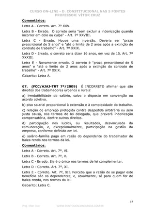 CURSO ON-LINE - D. CONSTITUCIONAL NAS 5 FONTES
PROFESSOR: VÍTOR CRUZ
37
Prof. Vítor Cruz WWW.PONTODOSCONCURSOS.COM.BR
Comentários:
Letra A - Correto. Art. 7º XXV.
Letra B - Errado. O correto seria "sem excluir a indenização quando
incorrer em dolo ou culpa" - Art. 7º XXVIII.
Letra C - Errado. Houve uma inversão. Deveria ser "prazo
prescricional de 5 anos" e "até o limite de 2 anos após a extinção do
contrato de trabalho" - Art. 7º XXIX.
Letra D - Errado. o correto seria dizer 16 anos, em vez de 15. Art. 7º
XXXIII.
Letra E - Novamente errado. O correto é "prazo prescricional de 5
anos" e "até o limite de 2 anos após a extinção do contrato de
trabalho" - Art. 7º XXIX.
Gabarito: Letra A.
67. (FCC/AJAJ-TRT 7ª/2009) É INCORRETO afirmar que são
direitos dos trabalhadores urbanos e rurais:
a) irredutibilidade do salário, salvo o disposto em convenção ou
acordo coletivo.
b) piso salarial proporcional à extensão e à complexidade do trabalho.
c) relação de emprego protegida contra despedida arbitrária ou sem
justa causa, nos termos de lei delegada, que preverá indenização
compensatória, dentre outros direitos.
d) participação nos lucros, ou resultados, desvinculada da
remuneração, e, excepcionalmente, participação na gestão da
empresa, conforme definido em lei.
e) salário-família pago em razão do dependente do trabalhador de
baixa renda nos termos da lei.
Comentários:
Letra A - Correto. Art. 7º, VI.
Letra B - Correto. Art. 7º, V.
Letra C - Errado. Ele é o único nos termos de lei complementar.
Letra D - Correto. Art. 7º, XI.
Letra E - Correto. Art. 7º, XII. Perceba que a razão de se pagar este
benefício são os dependentes, e, atualmente, só para quem for de
baixa-renda, nos termos da lei.
Gabarito: Letra C.
 