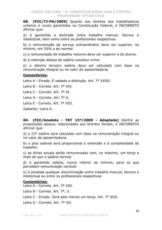 CURSO ON-LINE - D. CONSTITUCIONAL NAS 5 FONTES
PROFESSOR: VÍTOR CRUZ
38
Prof. Vítor Cruz WWW.PONTODOSCONCURSOS.COM.BR
68. (FCC/TJ-PA/2009) Quanto aos direitos dos trabalhadores
urbanos e rurais garantidos na Constituição Federal, é INCORRETO
afirmar que:
a) é garantida a distinção entre trabalho manual, técnico e
intelectual, bem como entre os profissionais respectivos.
b) a remuneração do serviço extraordinário deve ser superior, no
mínimo, em 50% a do normal.
c) a remuneração do trabalho noturno deve ser superior à do diurno.
d) a retenção dolosa do salário constitui crime.
e) o décimo terceiro salário deve ser calculado com base na
remuneração integral ou no valor da aposentadoria.
Comentários:
Letra A - Errado. É vedada a distinção. Art. 7º XXXII.
Letra B - Correto. Art. 7º XVI.
Letra C - Correto. Art. 7º IX.
Letra D - Correto. Art. 7º X.
Letra E - Correto. Art. 7º VIII.
Gabarito: Letra A.
69. (FCC/Analista - TRT 15ª/2009 - Adaptada) Dentre as
proposições abaixo, relacionadas aos Direitos Sociais, é INCORRETO
afirmar que:
a) o 13° salário será calculado com base na remuneração integral ou
no valor da aposentadoria.
b) o piso salarial será proporcional à extensão e à complexidade do
trabalho.
c) as férias anuais serão remuneradas com, no máximo, um terço a
mais do que o salário normal.
d) é garantido salário, nunca inferior ao mínimo, para os que
percebem remuneração variável.
e) é proibida qualquer discriminação entre trabalho manual, técnico e
intelectual ou entre os profissionais respectivos.
Comentários:
Letra A - Correto. Art. 7º VIII.
Letra B - Correto. Art. 7º, V.
Letra C - Errado. Será pelo menos um terço. Art. 7º XVII.
Letra D - Correto. Art. 7º VII.
 