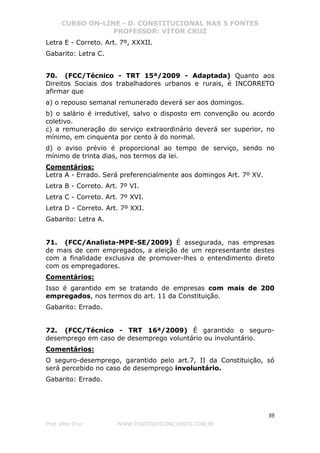 CURSO ON-LINE - D. CONSTITUCIONAL NAS 5 FONTES
PROFESSOR: VÍTOR CRUZ
39
Prof. Vítor Cruz WWW.PONTODOSCONCURSOS.COM.BR
Letra E - Correto. Art. 7º, XXXII.
Gabarito: Letra C.
70. (FCC/Técnico - TRT 15ª/2009 - Adaptada) Quanto aos
Direitos Sociais dos trabalhadores urbanos e rurais, é INCORRETO
afirmar que
a) o repouso semanal remunerado deverá ser aos domingos.
b) o salário é irredutível, salvo o disposto em convenção ou acordo
coletivo.
c) a remuneração do serviço extraordinário deverá ser superior, no
mínimo, em cinquenta por cento à do normal.
d) o aviso prévio é proporcional ao tempo de serviço, sendo no
mínimo de trinta dias, nos termos da lei.
Comentários:
Letra A - Errado. Será preferencialmente aos domingos Art. 7º XV.
Letra B - Correto. Art. 7º VI.
Letra C - Correto. Art. 7º XVI.
Letra D - Correto. Art. 7º XXI.
Gabarito: Letra A.
71. (FCC/Analista-MPE-SE/2009) É assegurada, nas empresas
de mais de cem empregados, a eleição de um representante destes
com a finalidade exclusiva de promover-lhes o entendimento direto
com os empregadores.
Comentários:
Isso é garantido em se tratando de empresas com mais de 200
empregados, nos termos do art. 11 da Constituição.
Gabarito: Errado.
72. (FCC/Técnico - TRT 16ª/2009) É garantido o seguro-
desemprego em caso de desemprego voluntário ou involuntário.
Comentários:
O seguro-desemprego, garantido pelo art.7, II da Constituição, só
será percebido no caso de desemprego involuntário.
Gabarito: Errado.
 